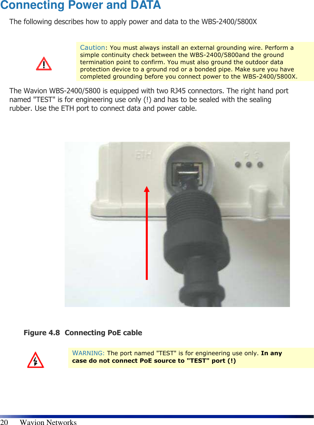   20      Wavion Networks   Connecting Power and DATA The following describes how to apply power and data to the WBS-2400/5800X   Caution: You must always install an external grounding wire. Perform a simple continuity check between the WBS-2400/5800and the ground termination point to confirm. You must also ground the outdoor data protection device to a ground rod or a bonded pipe. Make sure you have completed grounding before you connect power to the WBS-2400/5800X. The Wavion WBS-2400/5800 is equipped with two RJ45 connectors. The right hand port named &quot;TEST&quot; is for engineering use only (!) and has to be sealed with the sealing rubber. Use the ETH port to connect data and power cable.                Figure 4.8 Connecting PoE cable    WARNING: The port named &quot;TEST&quot; is for engineering use only. In any case do not connect PoE source to &quot;TEST&quot; port (!) 