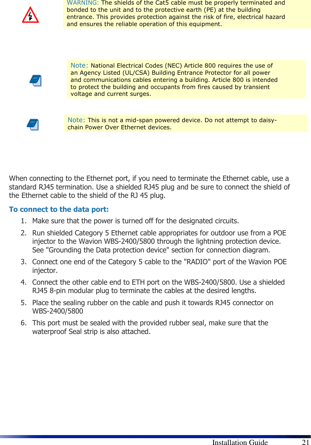        Installation Guide    21       When connecting to the Ethernet port, if you need to terminate the Ethernet cable, use a standard RJ45 termination. Use a shielded RJ45 plug and be sure to connect the shield of the Ethernet cable to the shield of the RJ 45 plug. To connect to the data port: 1. Make sure that the power is turned off for the designated circuits. 2. Run shielded Category 5 Ethernet cable appropriates for outdoor use from a POE injector to the Wavion WBS-2400/5800 through the lightning protection device. See &quot;Grounding the Data protection device&quot; section for connection diagram. 3. Connect one end of the Category 5 cable to the &quot;RADIO&quot; port of the Wavion POE injector. 4. Connect the other cable end to ETH port on the WBS-2400/5800. Use a shielded RJ45 8-pin modular plug to terminate the cables at the desired lengths. 5. Place the sealing rubber on the cable and push it towards RJ45 connector on WBS-2400/5800 6. This port must be sealed with the provided rubber seal, make sure that the waterproof Seal strip is also attached.        WARNING: The shields of the Cat5 cable must be properly terminated and bonded to the unit and to the protective earth (PE) at the building entrance. This provides protection against the risk of fire, electrical hazard and ensures the reliable operation of this equipment.  Note: National Electrical Codes (NEC) Article 800 requires the use of an Agency Listed (UL/CSA) Building Entrance Protector for all power and communications cables entering a building. Article 800 is intended to protect the building and occupants from fires caused by transient voltage and current surges.  Note: This is not a mid-span powered device. Do not attempt to daisy-chain Power Over Ethernet devices. 