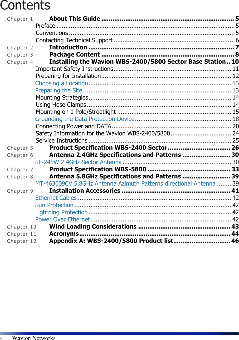  4      Wavion Networks Contents Chapte r   1 About This Guide ........................................................................ 5 Preface .................................................................................................... 5 Conventions ............................................................................................. 5 Contacting Technical Support .................................................................... 6 Chapte r   2 Introduction ............................................................................... 7 Chapte r   3 Package Content ........................................................................ 8 Chapte r   4 Installing the Wavion WBS-2400/5800 Sector Base Station .. 10 Important Safety Instructions.................................................................. 11 Preparing for Installation......................................................................... 12 Choosing a Location................................................................................ 13 Preparing the Site ................................................................................... 13 Mounting Strategies................................................................................ 14 Using Hose Clamps ................................................................................. 14 Mounting on a Pole/Streetlight ................................................................ 15 Grounding the Data Protection Device...................................................... 18 Connecting Power and DATA................................................................... 20 Safety Information for the Wavion WBS-2400/5800.................................. 24 Service Instructions ................................................................................ 25 Chapte r   5 Product Specification WBS-2400 Sector.................................. 26 Chapte r   6 Antenna 2.4GHz Specifications and Patterns .......................... 30 SF-245W 2.4GHz Sector Antenna ............................................................. 30 Chapte r   7 Product Specification WBS-5800 ............................................. 33 Chapte r   8 Antenna 5.8GHz Specifications and Patterns .......................... 39 MT-463009CV 5.8GHz Antenna Azimuth Patterns directional Antenna ........ 39 Chapte r   9 Installation Accessories ........................................................... 41 Ethernet Cables ...................................................................................... 42 Sun Protection ........................................................................................ 42 Lightning Protection ................................................................................ 42 Power Over Ethernet............................................................................... 42 Chapte r   10  Wind Loading Considerations .................................................. 43 Chapte r   11  Acronyms.................................................................................. 44 Chapte r   12  Appendix A: WBS-2400/5800 Product list............................... 46 