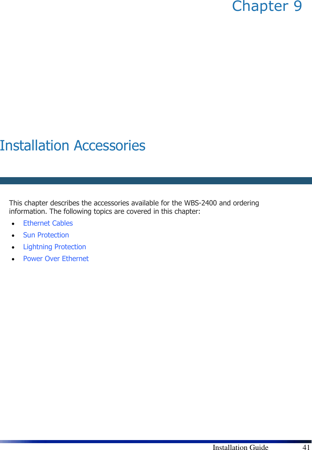        Installation Guide    41 Chapter 9          Installation Accessories      This chapter describes the accessories available for the WBS-2400 and ordering information. The following topics are covered in this chapter: • Ethernet Cables  • Sun Protection  • Lightning Protection  • Power Over Ethernet 