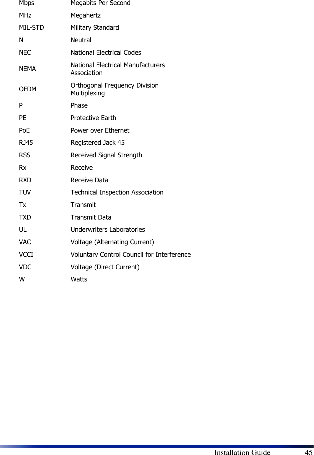        Installation Guide    45 Mbps  Megabits Per Second MHz  Megahertz MIL-STD  Military Standard N  Neutral NEC  National Electrical Codes NEMA  National Electrical Manufacturers Association OFDM  Orthogonal Frequency Division Multiplexing P  Phase PE  Protective Earth PoE  Power over Ethernet RJ45  Registered Jack 45 RSS  Received Signal Strength Rx  Receive RXD  Receive Data TUV  Technical Inspection Association Tx  Transmit TXD  Transmit Data UL  Underwriters Laboratories VAC  Voltage (Alternating Current) VCCI  Voluntary Control Council for Interference VDC  Voltage (Direct Current) W  Watts  