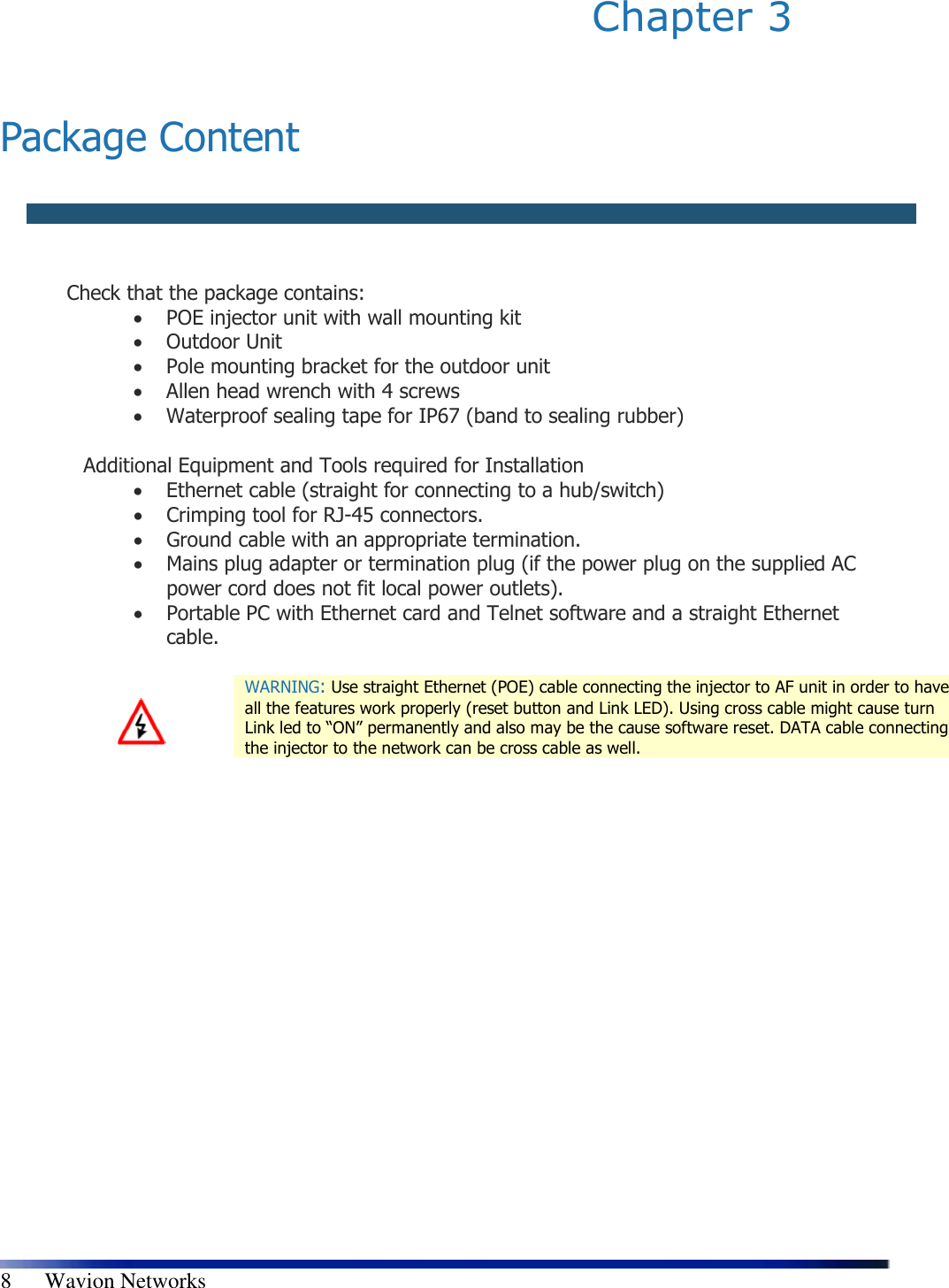   8      Wavion Networks Chapter 3    Package Content    Check that the package contains:  • POE injector unit with wall mounting kit  • Outdoor Unit  • Pole mounting bracket for the outdoor unit  • Allen head wrench with 4 screws  • Waterproof sealing tape for IP67 (band to sealing rubber)  Additional Equipment and Tools required for Installation  • Ethernet cable (straight for connecting to a hub/switch)  • Crimping tool for RJ-45 connectors.  • Ground cable with an appropriate termination.  • Mains plug adapter or termination plug (if the power plug on the supplied AC power cord does not fit local power outlets).  • Portable PC with Ethernet card and Telnet software and a straight Ethernet cable.    WARNING: Use straight Ethernet (POE) cable connecting the injector to AF unit in order to have all the features work properly (reset button and Link LED). Using cross cable might cause turn Link led to “ON” permanently and also may be the cause software reset. DATA cable connecting the injector to the network can be cross cable as well. 