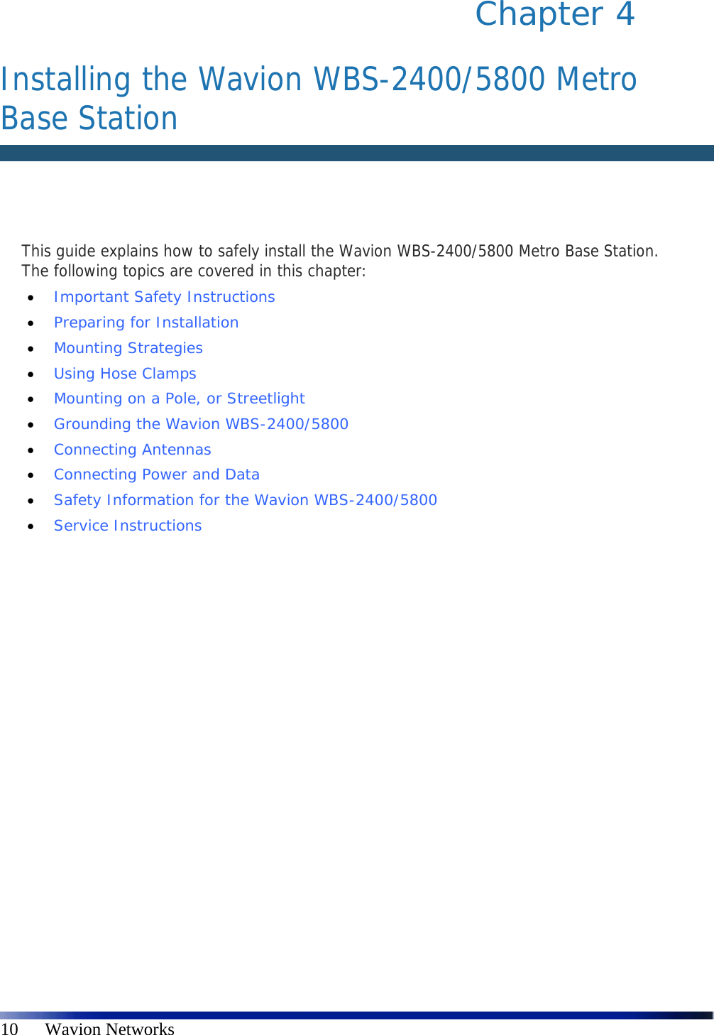   10      Wavion Networks Chapter 4   Installing the Wavion WBS-2400/5800 Metro Base Station   This guide explains how to safely install the Wavion WBS-2400/5800 Metro Base Station. The following topics are covered in this chapter:  Important Safety Instructions   Preparing for Installation   Mounting Strategies   Using Hose Clamps   Mounting on a Pole, or Streetlight   Grounding the Wavion WBS-2400/5800   Connecting Antennas   Connecting Power and Data   Safety Information for the Wavion WBS-2400/5800   Service Instructions 