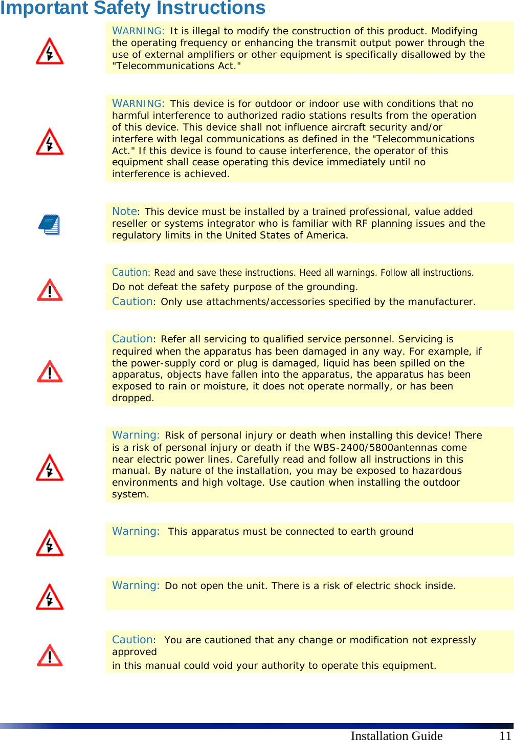      Installation Guide  11 Important Safety Instructions  WARNING: It is illegal to modify the construction of this product. Modifying the operating frequency or enhancing the transmit output power through the use of external amplifiers or other equipment is specifically disallowed by the &quot;Telecommunications Act.&quot;    WARNING: This device is for outdoor or indoor use with conditions that no harmful interference to authorized radio stations results from the operation of this device. This device shall not influence aircraft security and/or interfere with legal communications as defined in the &quot;Telecommunications Act.&quot; If this device is found to cause interference, the operator of this equipment shall cease operating this device immediately until no interference is achieved.    Note: This device must be installed by a trained professional, value added reseller or systems integrator who is familiar with RF planning issues and the regulatory limits in the United States of America.    Caution: Read and save these instructions. Heed all warnings. Follow all instructions.  Do not defeat the safety purpose of the grounding.  Caution: Only use attachments/accessories specified by the manufacturer.    Caution: Refer all servicing to qualified service personnel. Servicing is required when the apparatus has been damaged in any way. For example, if the power-supply cord or plug is damaged, liquid has been spilled on the apparatus, objects have fallen into the apparatus, the apparatus has been exposed to rain or moisture, it does not operate normally, or has been dropped.    Warning: Risk of personal injury or death when installing this device! There is a risk of personal injury or death if the WBS-2400/5800antennas come near electric power lines. Carefully read and follow all instructions in this manual. By nature of the installation, you may be exposed to hazardous environments and high voltage. Use caution when installing the outdoor system.     Warning:  This apparatus must be connected to earth ground    Warning: Do not open the unit. There is a risk of electric shock inside.    Caution:  You are cautioned that any change or modification not expressly approved in this manual could void your authority to operate this equipment. 