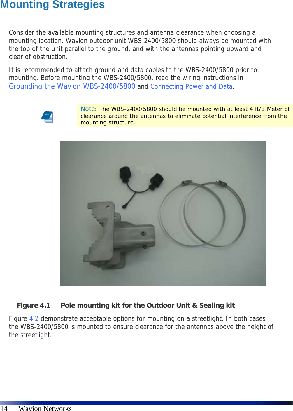   14      Wavion Networks  Mounting Strategies  Consider the available mounting structures and antenna clearance when choosing a mounting location. Wavion outdoor unit WBS-2400/5800 should always be mounted with the top of the unit parallel to the ground, and with the antennas pointing upward and clear of obstruction. It is recommended to attach ground and data cables to the WBS-2400/5800 prior to mounting. Before mounting the WBS-2400/5800, read the wiring instructions in Grounding the Wavion WBS-2400/5800 and Connecting Power and Data.   Note: The WBS-2400/5800 should be mounted with at least 4 ft/3 Meter of clearance around the antennas to eliminate potential interference from the mounting structure.                 Figure 4.1 Pole mounting kit for the Outdoor Unit &amp; Sealing kit  Figure 4.2 demonstrate acceptable options for mounting on a streetlight. In both cases the WBS-2400/5800 is mounted to ensure clearance for the antennas above the height of the streetlight. 
