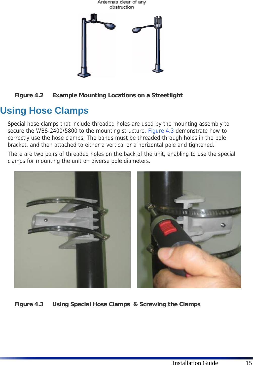      Installation Guide  15  Figure 4.2 Example Mounting Locations on a Streetlight Using Hose Clamps Special hose clamps that include threaded holes are used by the mounting assembly to secure the WBS-2400/5800 to the mounting structure.  Figure 4.3 demonstrate how to correctly use the hose clamps. The bands must be threaded through holes in the pole bracket, and then attached to either a vertical or a horizontal pole and tightened. There are two pairs of threaded holes on the back of the unit, enabling to use the special clamps for mounting the unit on diverse pole diameters.                   Figure 4.3 Using Special Hose Clamps  &amp; Screwing the Clamps   