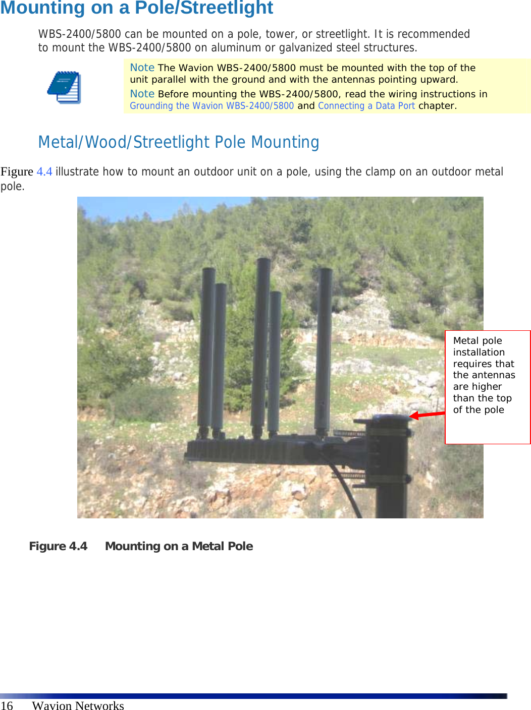   16      Wavion Networks  Mounting on a Pole/Streetlight WBS-2400/5800 can be mounted on a pole, tower, or streetlight. It is recommended to mount the WBS-2400/5800 on aluminum or galvanized steel structures.  Note The Wavion WBS-2400/5800 must be mounted with the top of the unit parallel with the ground and with the antennas pointing upward. Note Before mounting the WBS-2400/5800, read the wiring instructions in Grounding the Wavion WBS-2400/5800 and Connecting a Data Port chapter. Metal/Wood/Streetlight Pole Mounting  Figure 4.4 illustrate how to mount an outdoor unit on a pole, using the clamp on an outdoor metal pole.                         Figure 4.4 Mounting on a Metal Pole    Metal pole installation requires that the antennas are higher than the top of the pole 