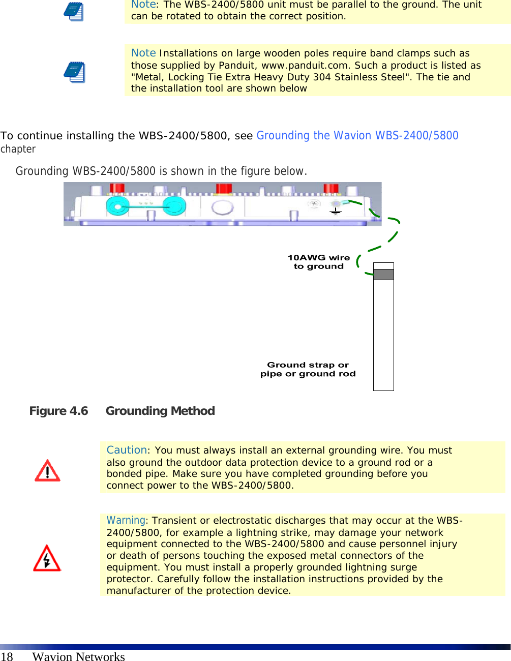   18      Wavion Networks     Note: The WBS-2400/5800 unit must be parallel to the ground. The unit can be rotated to obtain the correct position.    Note Installations on large wooden poles require band clamps such as those supplied by Panduit, www.panduit.com. Such a product is listed as &quot;Metal, Locking Tie Extra Heavy Duty 304 Stainless Steel&quot;. The tie and the installation tool are shown below  To continue installing the WBS-2400/5800, see Grounding the Wavion WBS-2400/5800 chapter Grounding WBS-2400/5800 is shown in the figure below.   Figure 4.6 Grounding Method    Caution: You must always install an external grounding wire. You must also ground the outdoor data protection device to a ground rod or a bonded pipe. Make sure you have completed grounding before you connect power to the WBS-2400/5800.    Warning: Transient or electrostatic discharges that may occur at the WBS-2400/5800, for example a lightning strike, may damage your network equipment connected to the WBS-2400/5800 and cause personnel injury or death of persons touching the exposed metal connectors of the equipment. You must install a properly grounded lightning surge protector. Carefully follow the installation instructions provided by the manufacturer of the protection device.  