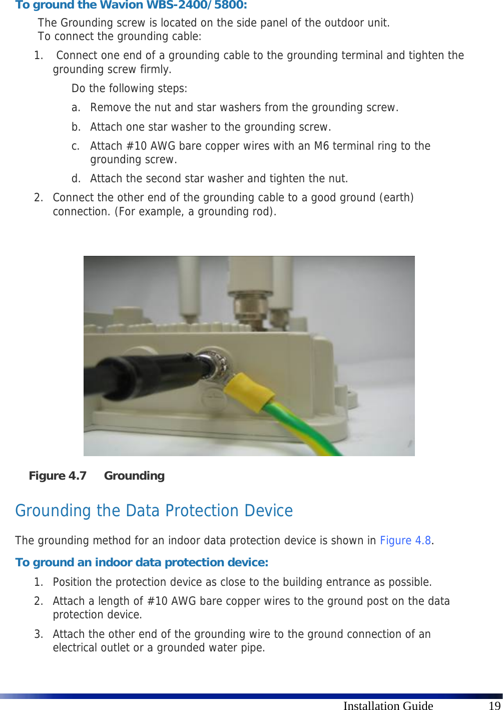      Installation Guide  19  To ground the Wavion WBS-2400/5800: The Grounding screw is located on the side panel of the outdoor unit.  To connect the grounding cable: 1.  Connect one end of a grounding cable to the grounding terminal and tighten the grounding screw firmly.  Do the following steps: a. Remove the nut and star washers from the grounding screw. b. Attach one star washer to the grounding screw.  c. Attach #10 AWG bare copper wires with an M6 terminal ring to the grounding screw. d. Attach the second star washer and tighten the nut. 2. Connect the other end of the grounding cable to a good ground (earth) connection. (For example, a grounding rod).    Figure 4.7 Grounding  Grounding the Data Protection Device The grounding method for an indoor data protection device is shown in  Figure 4.8. To ground an indoor data protection device: 1. Position the protection device as close to the building entrance as possible. 2. Attach a length of #10 AWG bare copper wires to the ground post on the data protection device. 3. Attach the other end of the grounding wire to the ground connection of an electrical outlet or a grounded water pipe. 