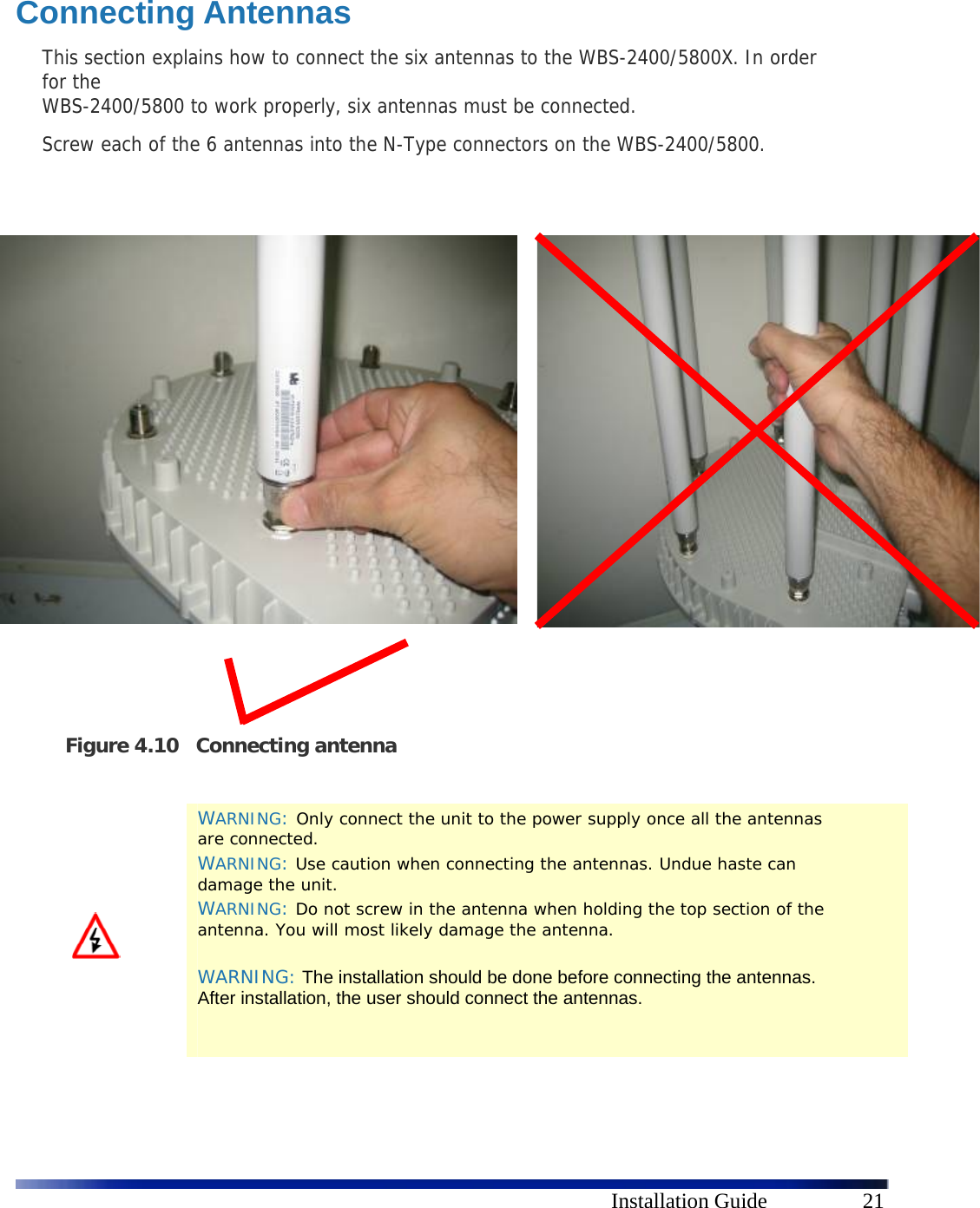      Installation Guide  21  Connecting Antennas This section explains how to connect the six antennas to the WBS-2400/5800X. In order for the  WBS-2400/5800 to work properly, six antennas must be connected.  Screw each of the 6 antennas into the N-Type connectors on the WBS-2400/5800.                       Figure 4.10 Connecting antenna    WARNING: Only connect the unit to the power supply once all the antennas are connected. WARNING: Use caution when connecting the antennas. Undue haste can damage the unit. WARNING: Do not screw in the antenna when holding the top section of the antenna. You will most likely damage the antenna.  WARNING: The installation should be done before connecting the antennas. After installation, the user should connect the antennas.    