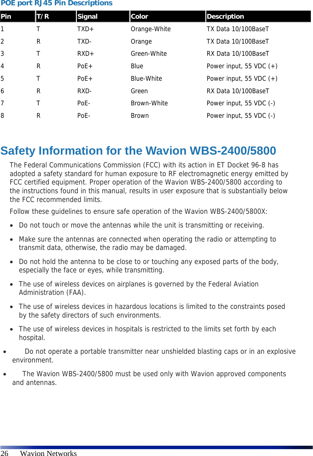   26      Wavion Networks POE port RJ45 Pin Descriptions  Pin  T/R  Signal  Color  Description 1  T  TXD+  Orange-White  TX Data 10/100BaseT 2  R  TXD-  Orange  TX Data 10/100BaseT 3  T  RXD+  Green-White  RX Data 10/100BaseT 4  R  PoE+  Blue  Power input, 55 VDC (+) 5  T  PoE+  Blue-White  Power input, 55 VDC (+) 6  R  RXD-  Green  RX Data 10/100BaseT 7  T  PoE-  Brown-White  Power input, 55 VDC (-) 8  R  PoE-  Brown  Power input, 55 VDC (-)  Safety Information for the Wavion WBS-2400/5800 The Federal Communications Commission (FCC) with its action in ET Docket 96-8 has adopted a safety standard for human exposure to RF electromagnetic energy emitted by FCC certified equipment. Proper operation of the Wavion WBS-2400/5800 according to the instructions found in this manual, results in user exposure that is substantially below the FCC recommended limits. Follow these guidelines to ensure safe operation of the Wavion WBS-2400/5800X:  Do not touch or move the antennas while the unit is transmitting or receiving.  Make sure the antennas are connected when operating the radio or attempting to transmit data, otherwise, the radio may be damaged.  Do not hold the antenna to be close to or touching any exposed parts of the body, especially the face or eyes, while transmitting.  The use of wireless devices on airplanes is governed by the Federal Aviation Administration (FAA).  The use of wireless devices in hazardous locations is limited to the constraints posed by the safety directors of such environments.  The use of wireless devices in hospitals is restricted to the limits set forth by each hospital.     Do not operate a portable transmitter near unshielded blasting caps or in an explosive environment.    The Wavion WBS-2400/5800 must be used only with Wavion approved components and antennas.  