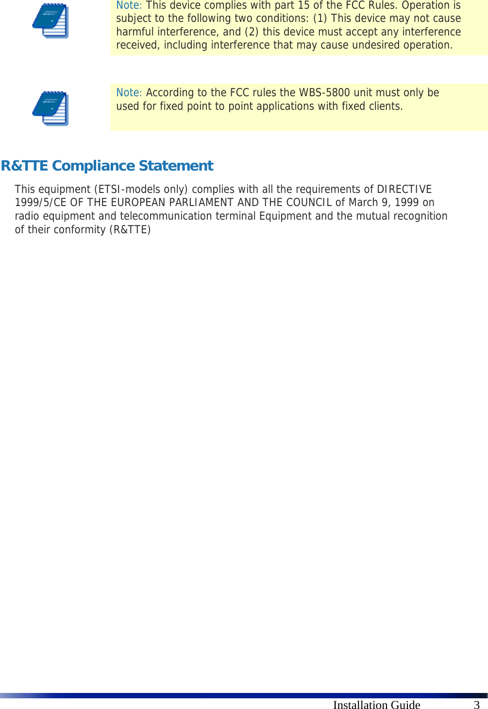    Installation Guide  3  Note: This device complies with part 15 of the FCC Rules. Operation is subject to the following two conditions: (1) This device may not cause harmful interference, and (2) this device must accept any interference received, including interference that may cause undesired operation.    Note: According to the FCC rules the WBS-5800 unit must only be used for fixed point to point applications with fixed clients.  R&amp;TTE Compliance Statement This equipment (ETSI-models only) complies with all the requirements of DIRECTIVE 1999/5/CE OF THE EUROPEAN PARLIAMENT AND THE COUNCIL of March 9, 1999 on radio equipment and telecommunication terminal Equipment and the mutual recognition of their conformity (R&amp;TTE)  