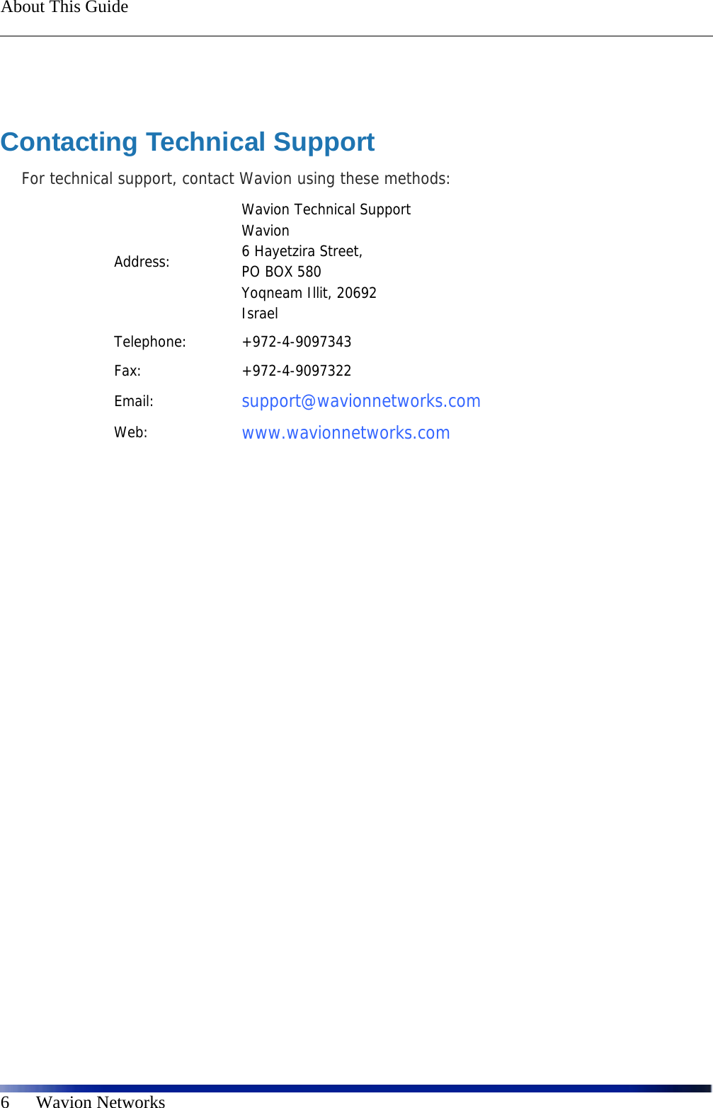  About This Guide    6      Wavion Networks  Contacting Technical Support For technical support, contact Wavion using these methods: Address: Wavion Technical Support Wavion  6 Hayetzira Street, PO BOX 580  Yoqneam Illit, 20692 Israel Telephone: +972-4-9097343 Fax: +972-4-9097322 Email:  support@wavionnetworks.com  Web:  www.wavionnetworks.com  