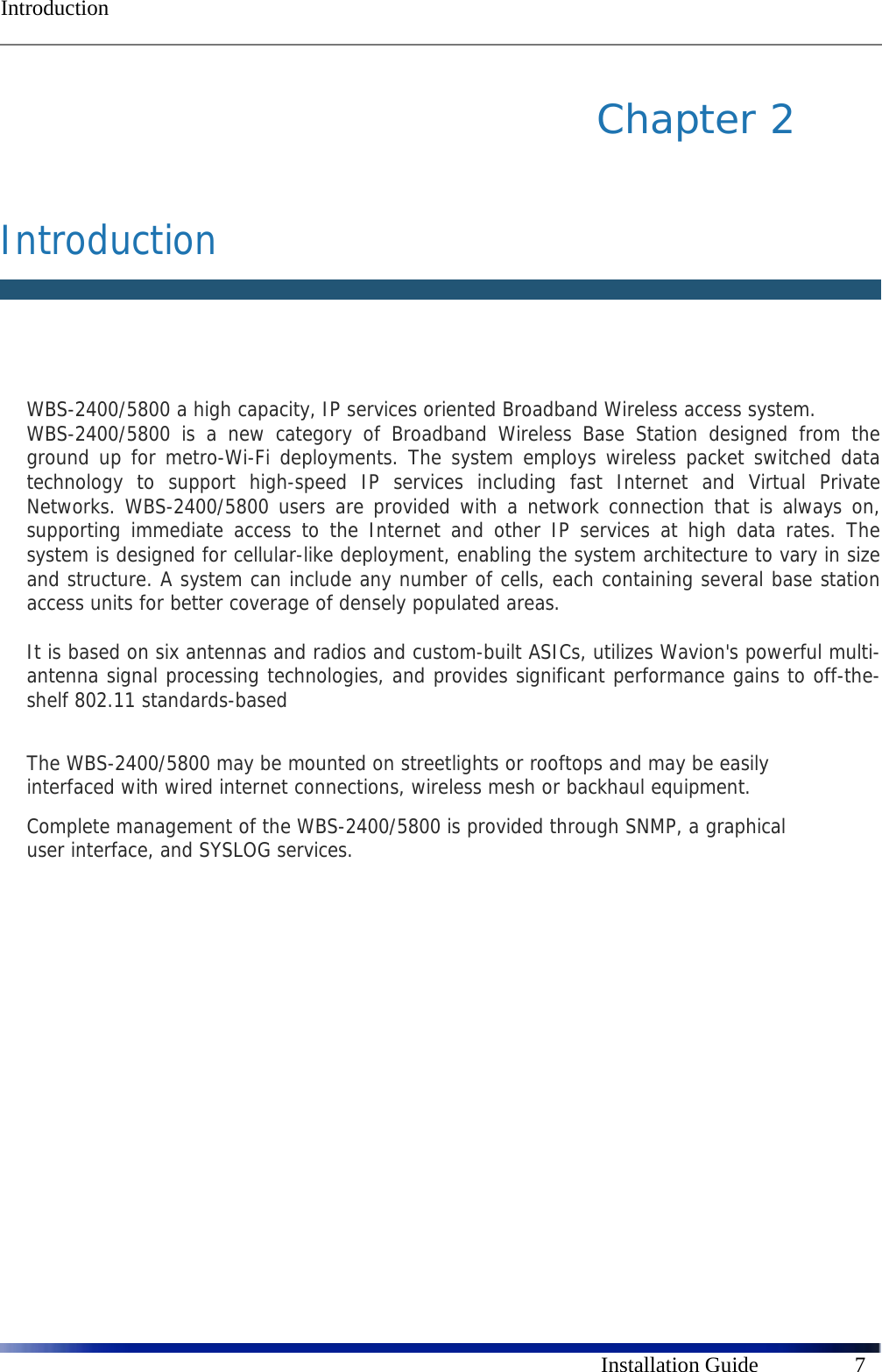  Introduction      Installation Guide  7 Chapter 2   Introduction   WBS-2400/5800 a high capacity, IP services oriented Broadband Wireless access system.  WBS-2400/5800 is a new category of Broadband Wireless Base Station designed from the ground up for metro-Wi-Fi deployments. The system employs wireless packet switched data technology to support high-speed IP services including fast Internet and Virtual Private Networks. WBS-2400/5800 users are provided with a network connection that is always on, supporting immediate access to the Internet and other IP services at high data rates. The system is designed for cellular-like deployment, enabling the system architecture to vary in size and structure. A system can include any number of cells, each containing several base station access units for better coverage of densely populated areas.  It is based on six antennas and radios and custom-built ASICs, utilizes Wavion&apos;s powerful multi-antenna signal processing technologies, and provides significant performance gains to off-the-shelf 802.11 standards-based  The WBS-2400/5800 may be mounted on streetlights or rooftops and may be easily interfaced with wired internet connections, wireless mesh or backhaul equipment.  Complete management of the WBS-2400/5800 is provided through SNMP, a graphical user interface, and SYSLOG services.   