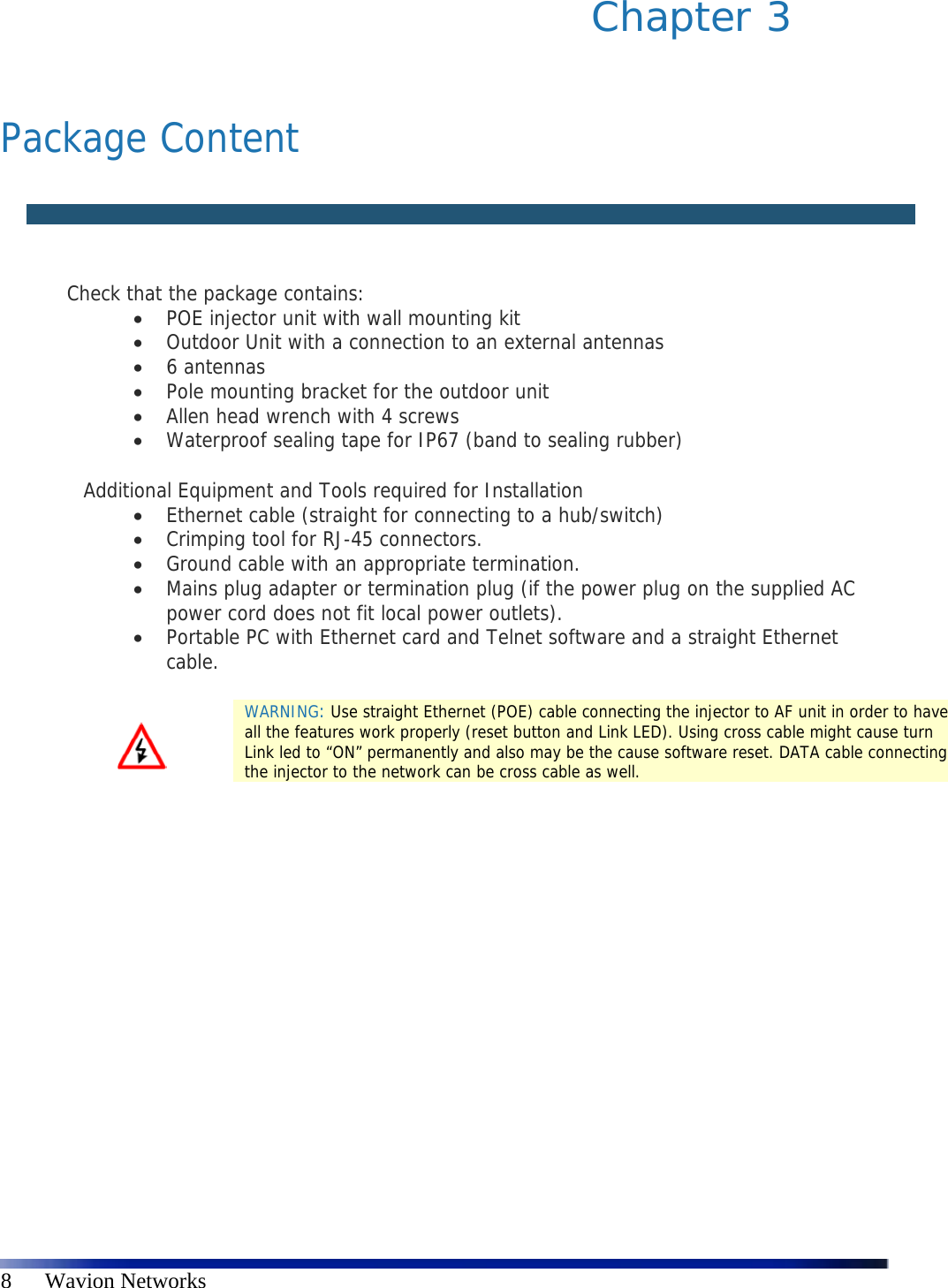   8      Wavion Networks Chapter 3    Package Content    Check that the package contains:   POE injector unit with wall mounting kit   Outdoor Unit with a connection to an external antennas   6 antennas  Pole mounting bracket for the outdoor unit   Allen head wrench with 4 screws   Waterproof sealing tape for IP67 (band to sealing rubber)  Additional Equipment and Tools required for Installation   Ethernet cable (straight for connecting to a hub/switch)   Crimping tool for RJ-45 connectors.   Ground cable with an appropriate termination.   Mains plug adapter or termination plug (if the power plug on the supplied AC power cord does not fit local power outlets).   Portable PC with Ethernet card and Telnet software and a straight Ethernet cable.    WARNING: Use straight Ethernet (POE) cable connecting the injector to AF unit in order to have all the features work properly (reset button and Link LED). Using cross cable might cause turn Link led to “ON” permanently and also may be the cause software reset. DATA cable connecting the injector to the network can be cross cable as well. 