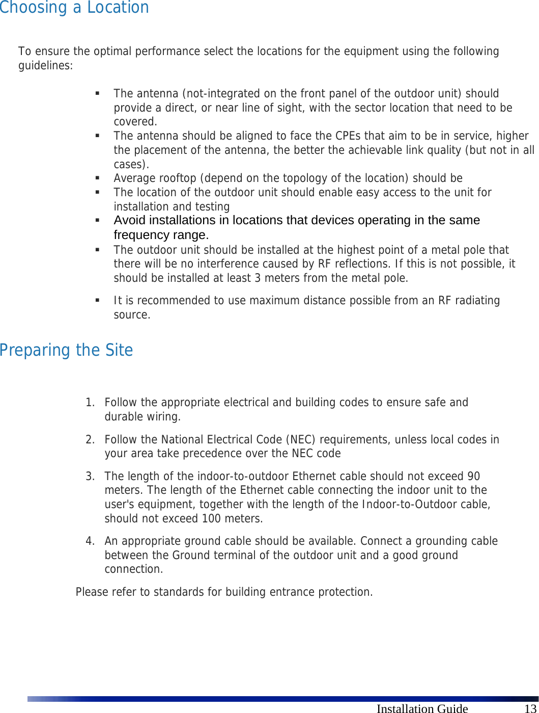      Installation Guide  13  Choosing a Location  To ensure the optimal performance select the locations for the equipment using the following guidelines:    The antenna (not-integrated on the front panel of the outdoor unit) should provide a direct, or near line of sight, with the sector location that need to be covered.   The antenna should be aligned to face the CPEs that aim to be in service, higher the placement of the antenna, the better the achievable link quality (but not in all cases).   Average rooftop (depend on the topology of the location) should be   The location of the outdoor unit should enable easy access to the unit for installation and testing  Avoid installations in locations that devices operating in the same frequency range.  The outdoor unit should be installed at the highest point of a metal pole that there will be no interference caused by RF reflections. If this is not possible, it should be installed at least 3 meters from the metal pole.  It is recommended to use maximum distance possible from an RF radiating source. Preparing the Site  1. Follow the appropriate electrical and building codes to ensure safe and durable wiring. 2. Follow the National Electrical Code (NEC) requirements, unless local codes in your area take precedence over the NEC code 3. The length of the indoor-to-outdoor Ethernet cable should not exceed 90 meters. The length of the Ethernet cable connecting the indoor unit to the user&apos;s equipment, together with the length of the Indoor-to-Outdoor cable, should not exceed 100 meters. 4. An appropriate ground cable should be available. Connect a grounding cable between the Ground terminal of the outdoor unit and a good ground connection.  Please refer to standards for building entrance protection.   