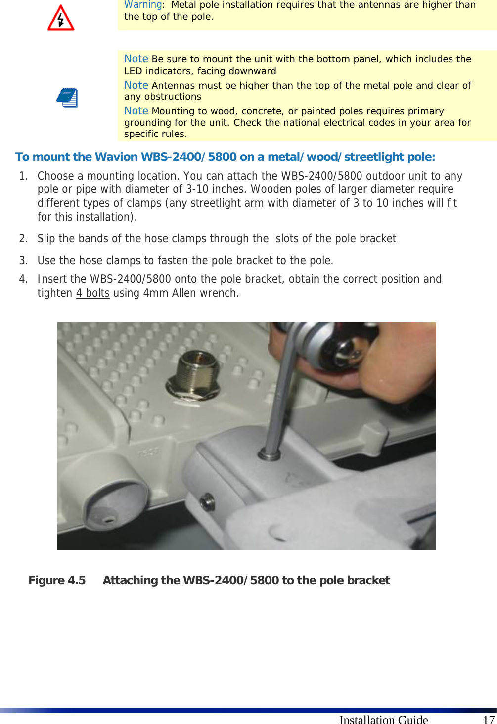      Installation Guide  17  Warning:  Metal pole installation requires that the antennas are higher than the top of the pole.     Note Be sure to mount the unit with the bottom panel, which includes the LED indicators, facing downward Note Antennas must be higher than the top of the metal pole and clear of any obstructions Note Mounting to wood, concrete, or painted poles requires primary grounding for the unit. Check the national electrical codes in your area for specific rules. To mount the Wavion WBS-2400/5800 on a metal/wood/streetlight pole: 1. Choose a mounting location. You can attach the WBS-2400/5800 outdoor unit to any pole or pipe with diameter of 3-10 inches. Wooden poles of larger diameter require different types of clamps (any streetlight arm with diameter of 3 to 10 inches will fit for this installation). 2. Slip the bands of the hose clamps through the  slots of the pole bracket  3. Use the hose clamps to fasten the pole bracket to the pole.  4. Insert the WBS-2400/5800 onto the pole bracket, obtain the correct position and tighten 4 bolts using 4mm Allen wrench.                   Figure 4.5 Attaching the WBS-2400/5800 to the pole bracket   