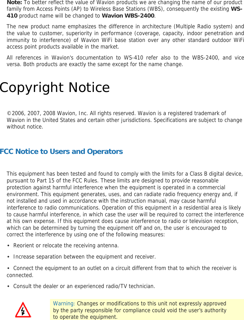 Note: To better reflect the value of Wavion products we are changing the name of our product family from Access Points (AP) to Wireless Base Stations (WBS), consequently the existing WS-410 product name will be changed to Wavion WBS-2400.  The new product name emphasizes the difference in architecture (Multiple Radio system) and the value to customer, superiority in performance (coverage, capacity, indoor penetration and immunity to interference) of Wavion WiFi base station over any other standard outdoor WiFi access point products available in the market.  All references in Wavion&apos;s documentation to WS-410 refer also to the WBS-2400, and vice versa. Both products are exactly the same except for the name change.  Copyright Notice  ©2006, 2007, 2008 Wavion, Inc. All rights reserved. Wavion is a registered trademark of Wavion in the United States and certain other jurisdictions. Specifications are subject to change without notice.  FCC Notice to Users and Operators  This equipment has been tested and found to comply with the limits for a Class B digital device, pursuant to Part 15 of the FCC Rules. These limits are designed to provide reasonable protection against harmful interference when the equipment is operated in a commercial environment. This equipment generates, uses, and can radiate radio frequency energy and, if not installed and used in accordance with the instruction manual, may cause harmful interference to radio communications. Operation of this equipment in a residential area is likely to cause harmful interference, in which case the user will be required to correct the interference at his own expense. If this equipment does cause interference to radio or television reception, which can be determined by turning the equipment off and on, the user is encouraged to correct the interference by using one of the following measures: • Reorient or relocate the receiving antenna. • Increase separation between the equipment and receiver. • Connect the equipment to an outlet on a circuit different from that to which the receiver is connected. • Consult the dealer or an experienced radio/TV technician.   Warning: Changes or modifications to this unit not expressly approved by the party responsible for compliance could void the user’s authority to operate the equipment.  