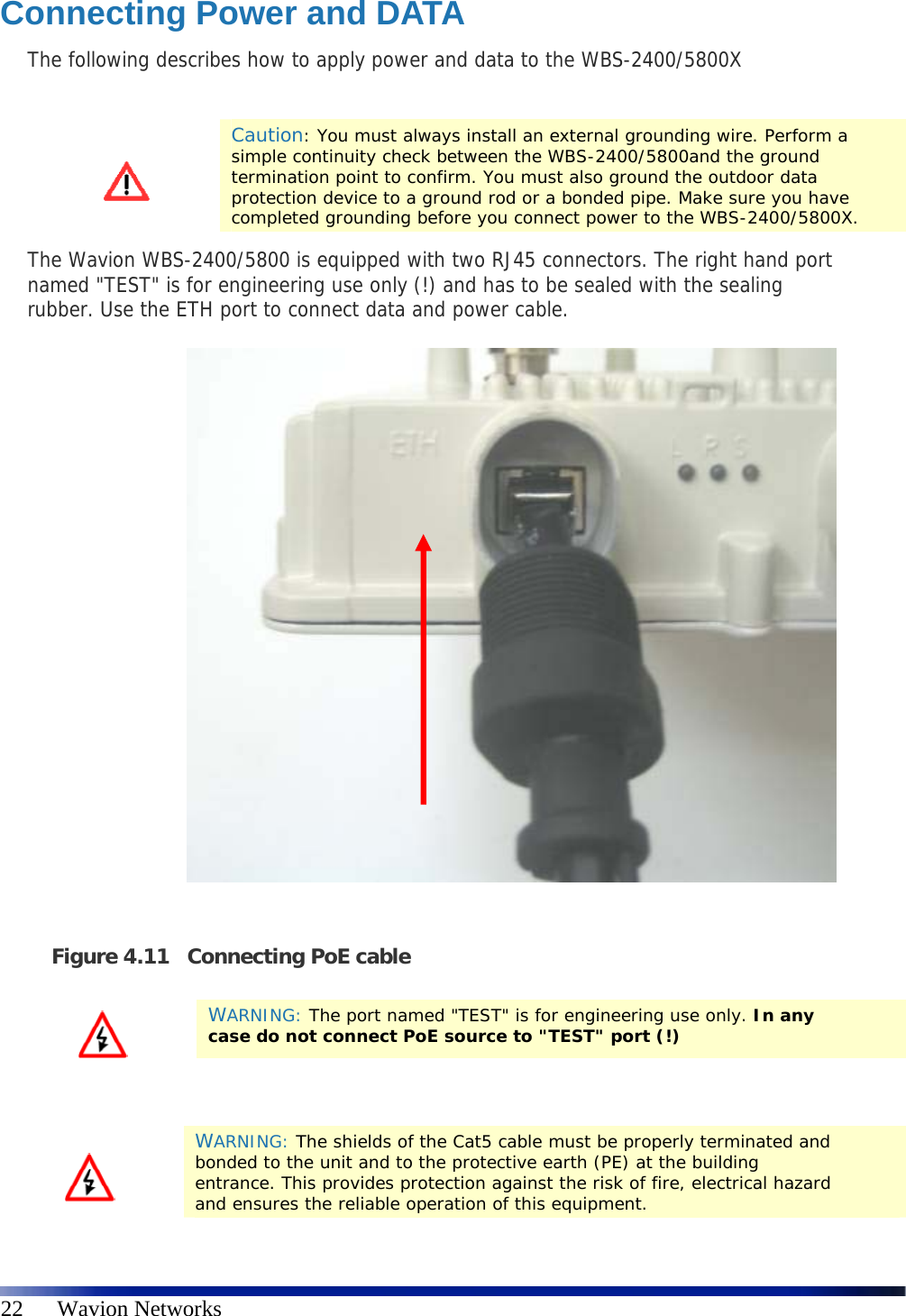   22      Wavion Networks Connecting Power and DATA The following describes how to apply power and data to the WBS-2400/5800X   Caution: You must always install an external grounding wire. Perform a simple continuity check between the WBS-2400/5800and the ground termination point to confirm. You must also ground the outdoor data protection device to a ground rod or a bonded pipe. Make sure you have completed grounding before you connect power to the WBS-2400/5800X. The Wavion WBS-2400/5800 is equipped with two RJ45 connectors. The right hand port named &quot;TEST&quot; is for engineering use only (!) and has to be sealed with the sealing rubber. Use the ETH port to connect data and power cable.                Figure 4.11 Connecting PoE cable    WARNING: The port named &quot;TEST&quot; is for engineering use only. In any case do not connect PoE source to &quot;TEST&quot; port (!)  WARNING: The shields of the Cat5 cable must be properly terminated and bonded to the unit and to the protective earth (PE) at the building entrance. This provides protection against the risk of fire, electrical hazard and ensures the reliable operation of this equipment. 