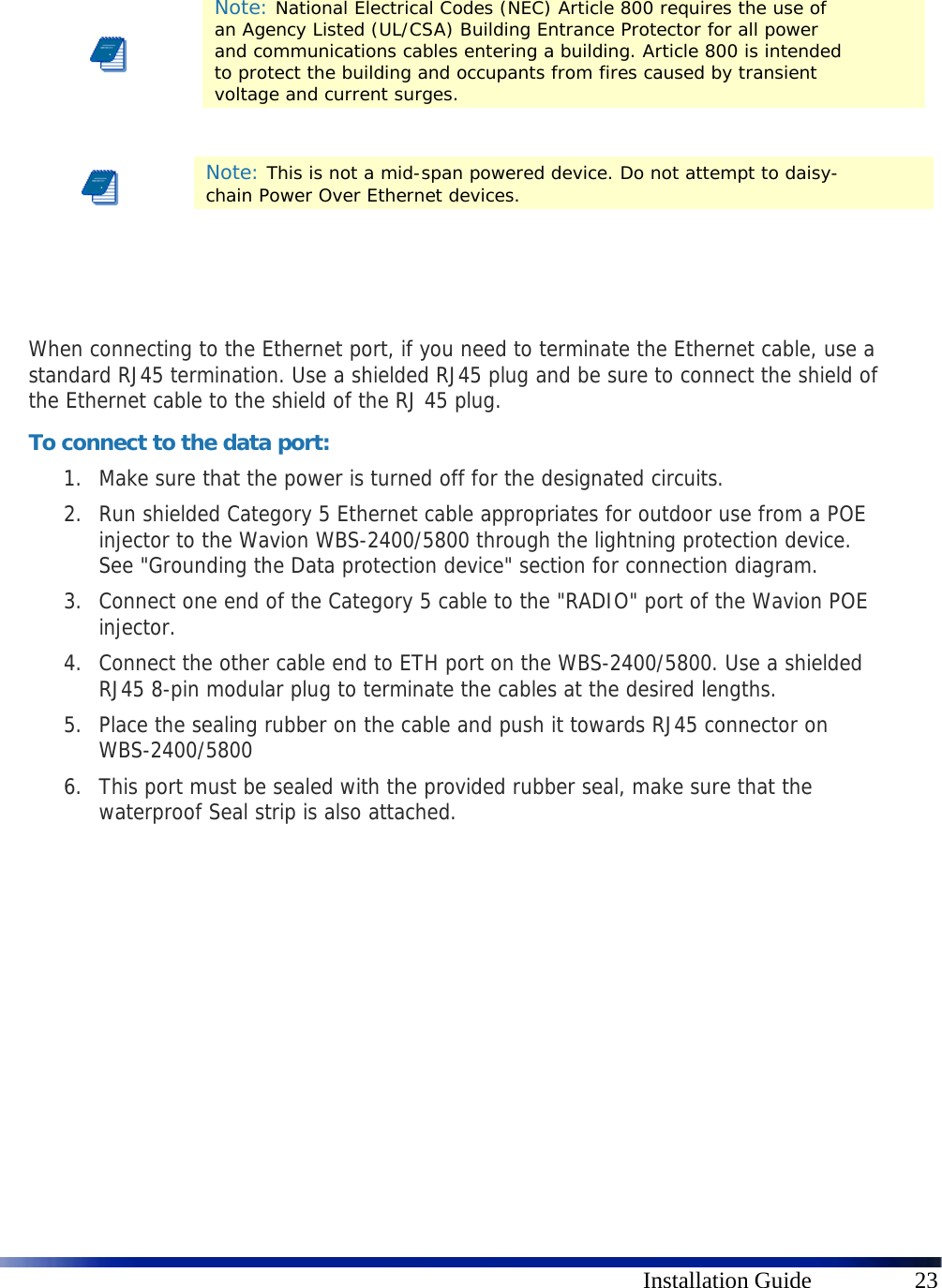      Installation Guide  23       When connecting to the Ethernet port, if you need to terminate the Ethernet cable, use a standard RJ45 termination. Use a shielded RJ45 plug and be sure to connect the shield of the Ethernet cable to the shield of the RJ 45 plug. To connect to the data port: 1. Make sure that the power is turned off for the designated circuits. 2. Run shielded Category 5 Ethernet cable appropriates for outdoor use from a POE injector to the Wavion WBS-2400/5800 through the lightning protection device. See &quot;Grounding the Data protection device&quot; section for connection diagram. 3. Connect one end of the Category 5 cable to the &quot;RADIO&quot; port of the Wavion POE injector. 4. Connect the other cable end to ETH port on the WBS-2400/5800. Use a shielded RJ45 8-pin modular plug to terminate the cables at the desired lengths. 5. Place the sealing rubber on the cable and push it towards RJ45 connector on WBS-2400/5800 6. This port must be sealed with the provided rubber seal, make sure that the waterproof Seal strip is also attached.            Note: National Electrical Codes (NEC) Article 800 requires the use of an Agency Listed (UL/CSA) Building Entrance Protector for all power and communications cables entering a building. Article 800 is intended to protect the building and occupants from fires caused by transient voltage and current surges.  Note: This is not a mid-span powered device. Do not attempt to daisy-chain Power Over Ethernet devices. 