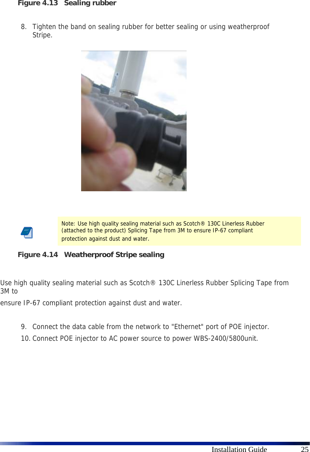      Installation Guide  25 Figure 4.13 Sealing rubber  8. Tighten the band on sealing rubber for better sealing or using weatherproof Stripe.               Figure 4.14 Weatherproof Stripe sealing  Use high quality sealing material such as Scotch® 130C Linerless Rubber Splicing Tape from 3M to ensure IP-67 compliant protection against dust and water.  9. Connect the data cable from the network to &quot;Ethernet&quot; port of POE injector. 10. Connect POE injector to AC power source to power WBS-2400/5800unit.        Note: Use high quality sealing material such as Scotch® 130C Linerless Rubber (attached to the product) Splicing Tape from 3M to ensure IP-67 compliant protection against dust and water. 