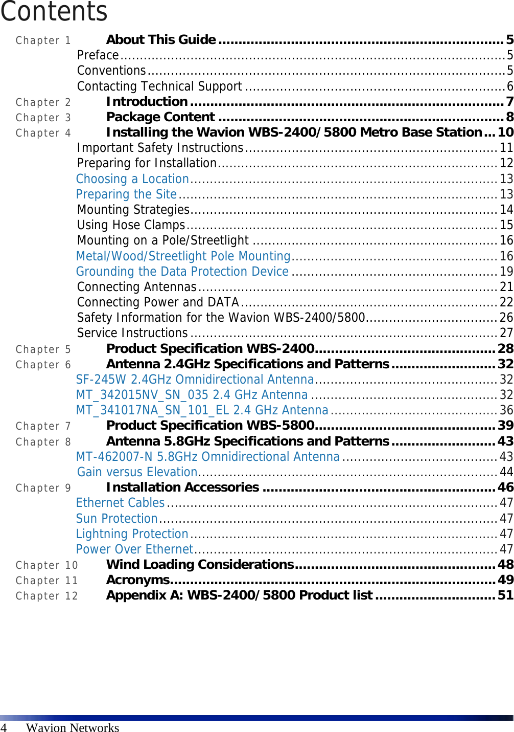  4      Wavion Networks Contents Chapter 1 About This Guide.......................................................................5 Preface...................................................................................................5 Conventions............................................................................................5 Contacting Technical Support...................................................................6 Chapter 2 Introduction..............................................................................7 Chapter 3 Package Content .......................................................................8 Chapter 4 Installing the Wavion WBS-2400/5800 Metro Base Station...10 Important Safety Instructions.................................................................11 Preparing for Installation........................................................................12 Choosing a Location...............................................................................13 Preparing the Site..................................................................................13 Mounting Strategies...............................................................................14 Using Hose Clamps................................................................................15 Mounting on a Pole/Streetlight ...............................................................16 Metal/Wood/Streetlight Pole Mounting.....................................................16 Grounding the Data Protection Device.....................................................19 Connecting Antennas.............................................................................21 Connecting Power and DATA..................................................................22 Safety Information for the Wavion WBS-2400/5800..................................26 Service Instructions...............................................................................27 Chapter 5 Product Specification WBS-2400.............................................28 Chapter 6 Antenna 2.4GHz Specifications and Patterns..........................32 SF-245W 2.4GHz Omnidirectional Antenna...............................................32 MT_342015NV_SN_035 2.4 GHz Antenna ................................................32 MT_341017NA_SN_101_EL 2.4 GHz Antenna...........................................36 Chapter 7 Product Specification WBS-5800.............................................39 Chapter 8 Antenna 5.8GHz Specifications and Patterns..........................43 MT-462007-N 5.8GHz Omnidirectional Antenna........................................43 Gain versus Elevation.............................................................................44 Chapter 9 Installation Accessories ..........................................................46 Ethernet Cables.....................................................................................47 Sun Protection.......................................................................................47 Lightning Protection...............................................................................47 Power Over Ethernet..............................................................................47 Chapter 10 Wind Loading Considerations..................................................48 Chapter 11 Acronyms.................................................................................49 Chapter 12 Appendix A: WBS-2400/5800 Product list..............................51 