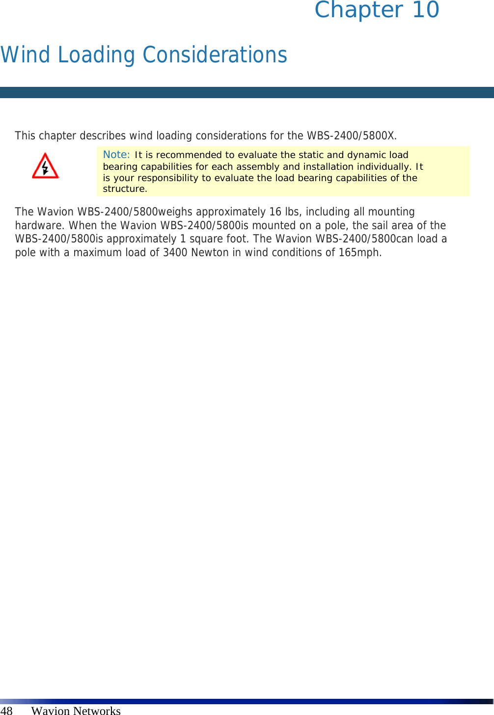   48      Wavion Networks Chapter 10   Wind Loading Considerations   This chapter describes wind loading considerations for the WBS-2400/5800X.  Note: It is recommended to evaluate the static and dynamic load bearing capabilities for each assembly and installation individually. It is your responsibility to evaluate the load bearing capabilities of the structure. The Wavion WBS-2400/5800weighs approximately 16 lbs, including all mounting hardware. When the Wavion WBS-2400/5800is mounted on a pole, the sail area of the WBS-2400/5800is approximately 1 square foot. The Wavion WBS-2400/5800can load a pole with a maximum load of 3400 Newton in wind conditions of 165mph. 