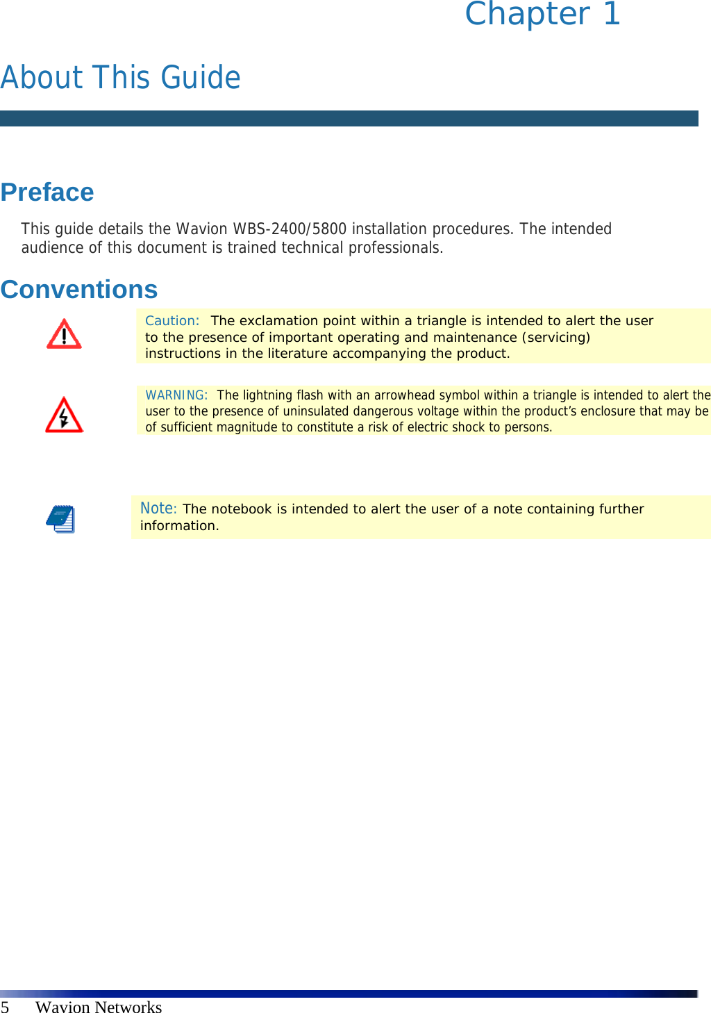   5      Wavion Networks Chapter 1   About This Guide   Preface This guide details the Wavion WBS-2400/5800 installation procedures. The intended audience of this document is trained technical professionals. Conventions  Caution:  The exclamation point within a triangle is intended to alert the user to the presence of important operating and maintenance (servicing) instructions in the literature accompanying the product.    Note: The notebook is intended to alert the user of a note containing further information.     WARNING:  The lightning flash with an arrowhead symbol within a triangle is intended to alert the user to the presence of uninsulated dangerous voltage within the product’s enclosure that may be of sufficient magnitude to constitute a risk of electric shock to persons. 