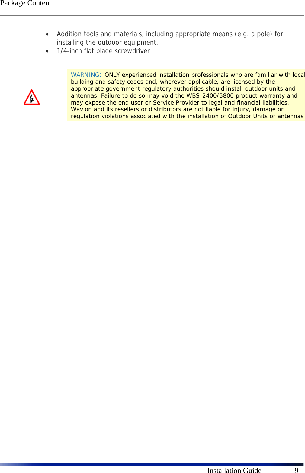  Package Content      Installation Guide  9  Addition tools and materials, including appropriate means (e.g. a pole) for installing the outdoor equipment.   1/4-inch flat blade screwdriver                WARNING: ONLY experienced installation professionals who are familiar with local building and safety codes and, wherever applicable, are licensed by the appropriate government regulatory authorities should install outdoor units and antennas. Failure to do so may void the WBS-2400/5800 product warranty and may expose the end user or Service Provider to legal and financial liabilities. Wavion and its resellers or distributors are not liable for injury, damage or regulation violations associated with the installation of Outdoor Units or antennas 