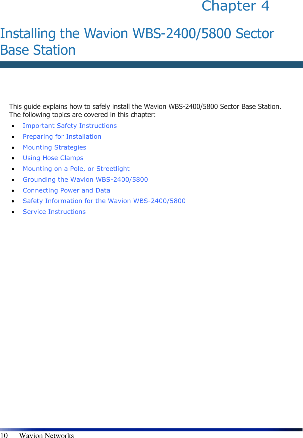   10      Wavion Networks Chapter 4   Installing the Wavion WBS-2400/5800 Sector Base Station   This guide explains how to safely install the Wavion WBS-2400/5800 Sector Base Station. The following topics are covered in this chapter: • Important Safety Instructions  • Preparing for Installation  • Mounting Strategies  • Using Hose Clamps  • Mounting on a Pole, or Streetlight  • Grounding the Wavion WBS-2400/5800  • Connecting Power and Data  • Safety Information for the Wavion WBS-2400/5800   • Service Instructions 