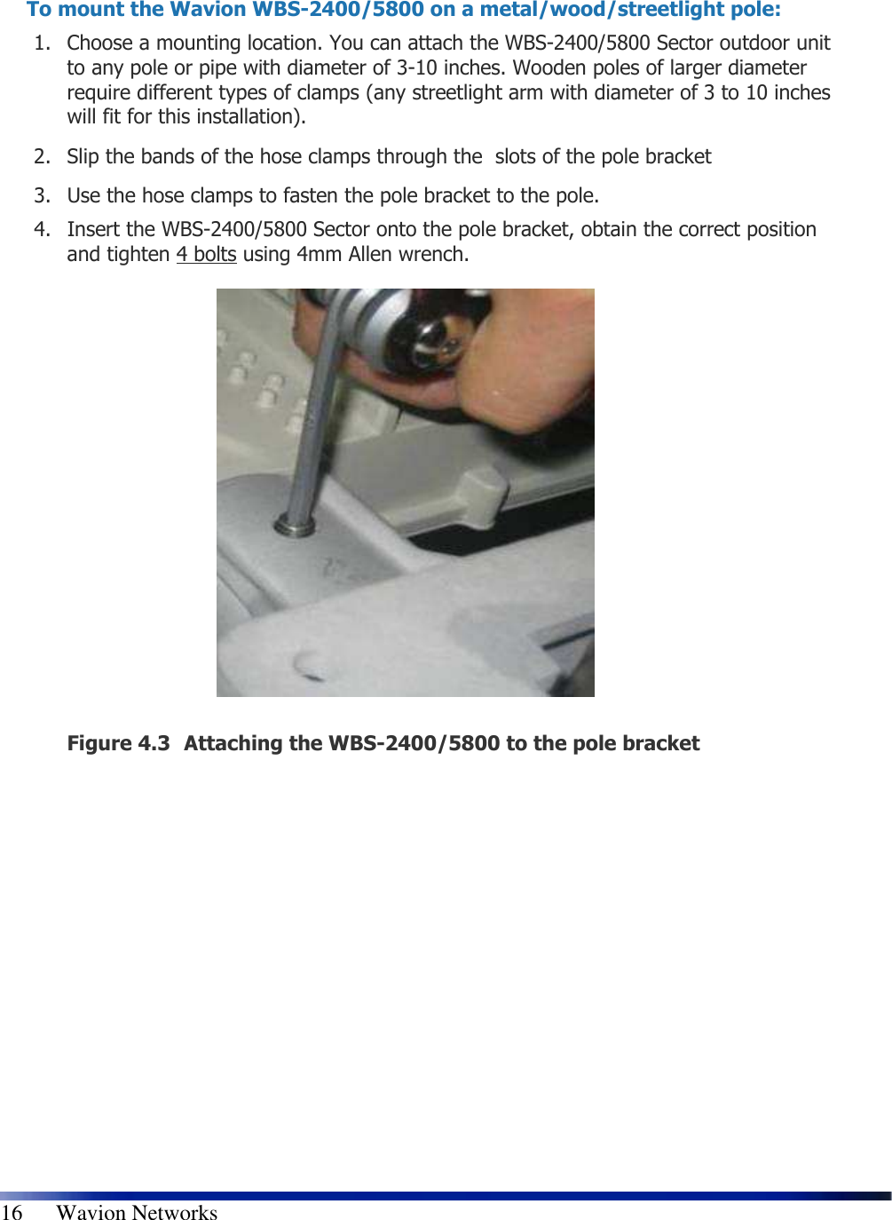   16      Wavion Networks   To mount the Wavion WBS-2400/5800 on a metal/wood/streetlight pole: 1. Choose a mounting location. You can attach the WBS-2400/5800 Sector outdoor unit to any pole or pipe with diameter of 3-10 inches. Wooden poles of larger diameter require different types of clamps (any streetlight arm with diameter of 3 to 10 inches will fit for this installation). 2. Slip the bands of the hose clamps through the  slots of the pole bracket  3. Use the hose clamps to fasten the pole bracket to the pole.  4. Insert the WBS-2400/5800 Sector onto the pole bracket, obtain the correct position and tighten 4 bolts using 4mm Allen wrench.                  Figure 4.3 Attaching the WBS-2400/5800 to the pole bracket   