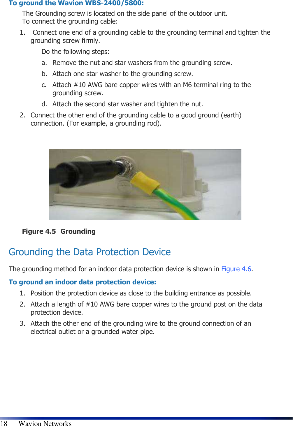   18      Wavion Networks To ground the Wavion WBS-2400/5800: The Grounding screw is located on the side panel of the outdoor unit.  To connect the grounding cable: 1.  Connect one end of a grounding cable to the grounding terminal and tighten the grounding screw firmly.  Do the following steps: a. Remove the nut and star washers from the grounding screw. b. Attach one star washer to the grounding screw.  c. Attach #10 AWG bare copper wires with an M6 terminal ring to the grounding screw. d. Attach the second star washer and tighten the nut. 2. Connect the other end of the grounding cable to a good ground (earth) connection. (For example, a grounding rod).    Figure 4.5 Grounding  Grounding the Data Protection Device The grounding method for an indoor data protection device is shown in  Figure 4.6. To ground an indoor data protection device: 1. Position the protection device as close to the building entrance as possible. 2. Attach a length of #10 AWG bare copper wires to the ground post on the data protection device. 3. Attach the other end of the grounding wire to the ground connection of an electrical outlet or a grounded water pipe. 