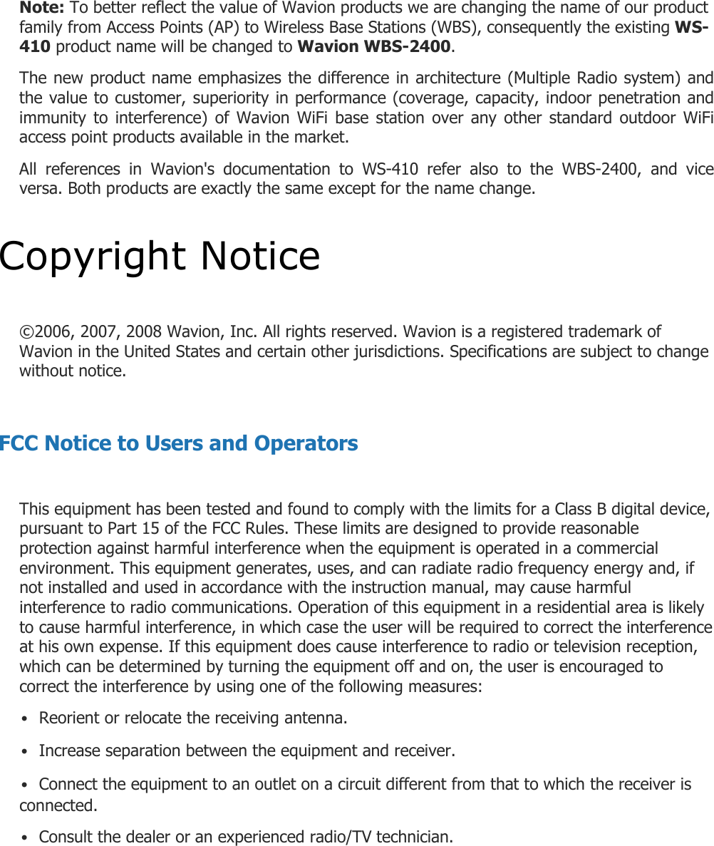 Note: To better reflect the value of Wavion products we are changing the name of our product family from Access Points (AP) to Wireless Base Stations (WBS), consequently the existing WS-410 product name will be changed to Wavion WBS-2400.  The new product name emphasizes the difference in architecture (Multiple Radio system) and the value to customer, superiority in performance (coverage, capacity, indoor penetration and immunity  to  interference) of  Wavion  WiFi  base  station  over  any  other  standard  outdoor  WiFi access point products available in the market.  All  references  in  Wavion&apos;s  documentation  to  WS-410  refer  also  to  the  WBS-2400,  and  vice versa. Both products are exactly the same except for the name change.  Copyright Notice  ©2006, 2007, 2008 Wavion, Inc. All rights reserved. Wavion is a registered trademark of Wavion in the United States and certain other jurisdictions. Specifications are subject to change without notice.  FCC Notice to Users and Operators  This equipment has been tested and found to comply with the limits for a Class B digital device, pursuant to Part 15 of the FCC Rules. These limits are designed to provide reasonable protection against harmful interference when the equipment is operated in a commercial environment. This equipment generates, uses, and can radiate radio frequency energy and, if not installed and used in accordance with the instruction manual, may cause harmful interference to radio communications. Operation of this equipment in a residential area is likely to cause harmful interference, in which case the user will be required to correct the interference at his own expense. If this equipment does cause interference to radio or television reception, which can be determined by turning the equipment off and on, the user is encouraged to correct the interference by using one of the following measures: • Reorient or relocate the receiving antenna. • Increase separation between the equipment and receiver. • Connect the equipment to an outlet on a circuit different from that to which the receiver is connected. • Consult the dealer or an experienced radio/TV technician.    