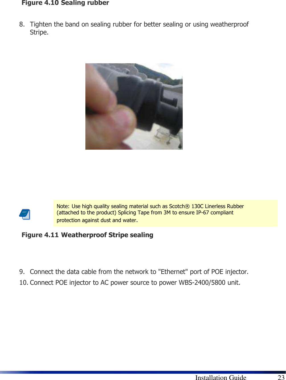        Installation Guide    23    Figure 4.10  Sealing rubber  8. Tighten the band on sealing rubber for better sealing or using weatherproof Stripe.               Figure 4.11  Weatherproof Stripe sealing   9. Connect the data cable from the network to &quot;Ethernet&quot; port of POE injector. 10. Connect POE injector to AC power source to power WBS-2400/5800 unit.       Note: Use high quality sealing material such as Scotch® 130C Linerless Rubber (attached to the product) Splicing Tape from 3M to ensure IP-67 compliant protection against dust and water. 