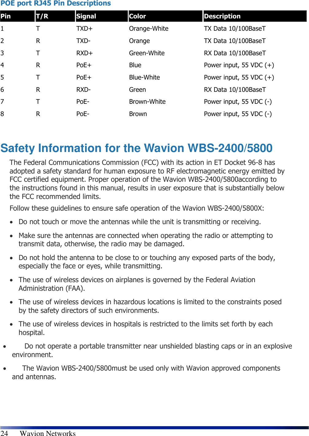   24      Wavion Networks  POE port RJ45 Pin Descriptions  Pin  T/R  Signal  Color  Description 1  T  TXD+  Orange-White  TX Data 10/100BaseT 2  R  TXD-  Orange  TX Data 10/100BaseT 3  T  RXD+  Green-White  RX Data 10/100BaseT 4  R  PoE+  Blue  Power input, 55 VDC (+) 5  T  PoE+  Blue-White  Power input, 55 VDC (+) 6  R  RXD-  Green  RX Data 10/100BaseT 7  T  PoE-  Brown-White  Power input, 55 VDC (-) 8  R  PoE-  Brown  Power input, 55 VDC (-)  Safety Information for the Wavion WBS-2400/5800 The Federal Communications Commission (FCC) with its action in ET Docket 96-8 has adopted a safety standard for human exposure to RF electromagnetic energy emitted by FCC certified equipment. Proper operation of the Wavion WBS-2400/5800according to the instructions found in this manual, results in user exposure that is substantially below the FCC recommended limits. Follow these guidelines to ensure safe operation of the Wavion WBS-2400/5800X: • Do not touch or move the antennas while the unit is transmitting or receiving. • Make sure the antennas are connected when operating the radio or attempting to transmit data, otherwise, the radio may be damaged. • Do not hold the antenna to be close to or touching any exposed parts of the body, especially the face or eyes, while transmitting. • The use of wireless devices on airplanes is governed by the Federal Aviation Administration (FAA). • The use of wireless devices in hazardous locations is limited to the constraints posed by the safety directors of such environments. • The use of wireless devices in hospitals is restricted to the limits set forth by each hospital. •    Do not operate a portable transmitter near unshielded blasting caps or in an explosive environment. •   The Wavion WBS-2400/5800must be used only with Wavion approved components and antennas.  