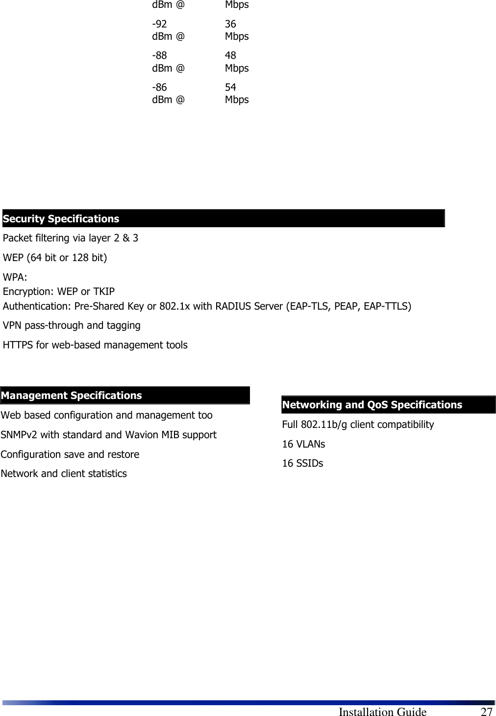        Installation Guide    27 dBm @  Mbps -92 dBm @ 36 Mbps -88 dBm @ 48 Mbps -86 dBm @ 54 Mbps                                 Security Specifications Packet filtering via layer 2 &amp; 3 WEP (64 bit or 128 bit) WPA:  Encryption: WEP or TKIP Authentication: Pre-Shared Key or 802.1x with RADIUS Server (EAP-TLS, PEAP, EAP-TTLS) VPN pass-through and tagging HTTPS for web-based management tools  Management Specifications Web based configuration and management too SNMPv2 with standard and Wavion MIB support Configuration save and restore Network and client statistics   Networking and QoS Specifications Full 802.11b/g client compatibility 16 VLANs 16 SSIDs  