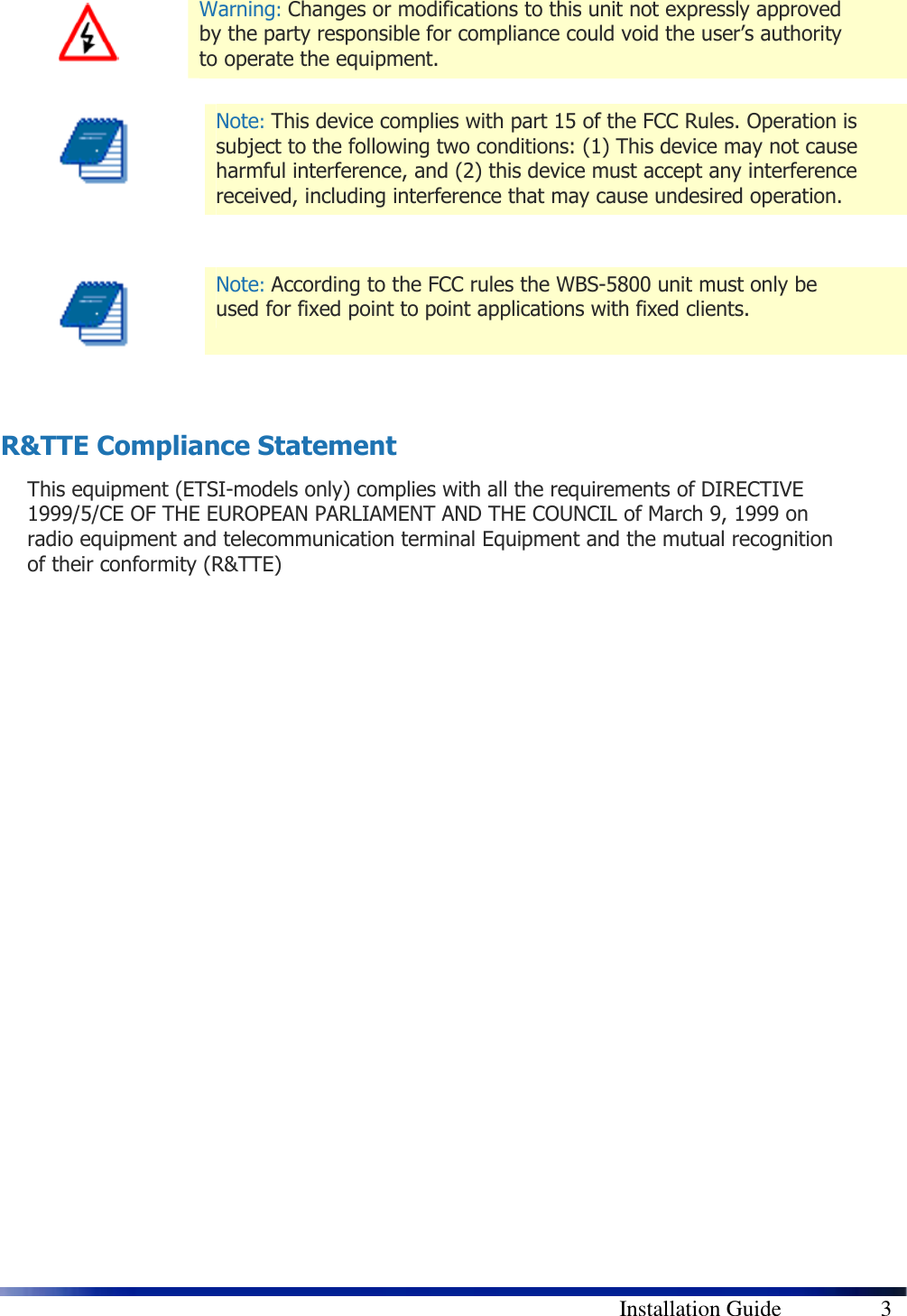      Installation Guide    3  Warning: Changes or modifications to this unit not expressly approved by the party responsible for compliance could void the user’s authority to operate the equipment.   Note: This device complies with part 15 of the FCC Rules. Operation is subject to the following two conditions: (1) This device may not cause harmful interference, and (2) this device must accept any interference received, including interference that may cause undesired operation.    Note: According to the FCC rules the WBS-5800 unit must only be used for fixed point to point applications with fixed clients.   R&amp;TTE Compliance Statement This equipment (ETSI-models only) complies with all the requirements of DIRECTIVE 1999/5/CE OF THE EUROPEAN PARLIAMENT AND THE COUNCIL of March 9, 1999 on radio equipment and telecommunication terminal Equipment and the mutual recognition of their conformity (R&amp;TTE)  