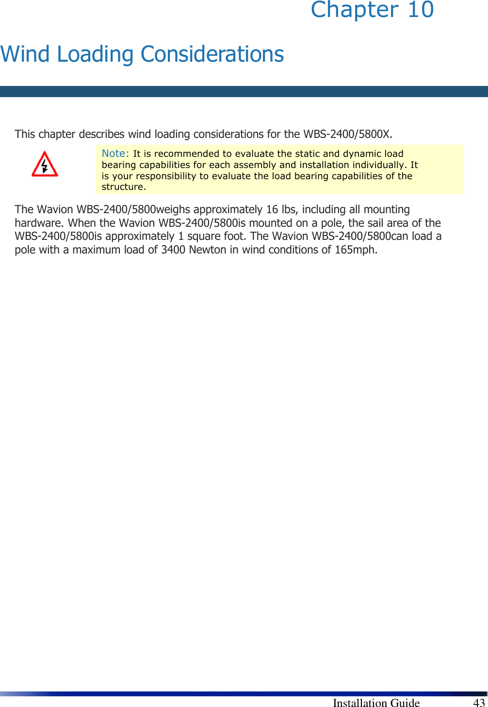        Installation Guide    43 Chapter 10   Wind Loading Considerations  This chapter describes wind loading considerations for the WBS-2400/5800X.  Note: It is recommended to evaluate the static and dynamic load bearing capabilities for each assembly and installation individually. It is your responsibility to evaluate the load bearing capabilities of the structure. The Wavion WBS-2400/5800weighs approximately 16 lbs, including all mounting hardware. When the Wavion WBS-2400/5800is mounted on a pole, the sail area of the WBS-2400/5800is approximately 1 square foot. The Wavion WBS-2400/5800can load a pole with a maximum load of 3400 Newton in wind conditions of 165mph. 