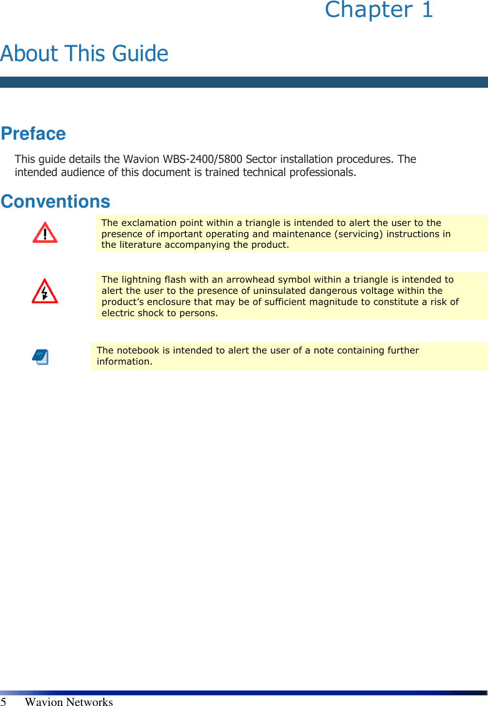   5      Wavion Networks Chapter 1   About This Guide   Preface This guide details the Wavion WBS-2400/5800 Sector installation procedures. The intended audience of this document is trained technical professionals. Conventions  The exclamation point within a triangle is intended to alert the user to the presence of important operating and maintenance (servicing) instructions in the literature accompanying the product.   The lightning flash with an arrowhead symbol within a triangle is intended to alert the user to the presence of uninsulated dangerous voltage within the product’s enclosure that may be of sufficient magnitude to constitute a risk of electric shock to persons.   The notebook is intended to alert the user of a note containing further information.  