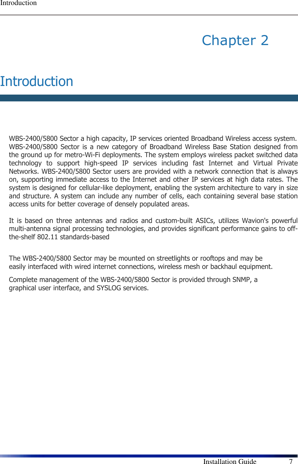  Introduction        Installation Guide    7 Chapter 2   Introduction   WBS-2400/5800 Sector a high capacity, IP services oriented Broadband Wireless access system.  WBS-2400/5800 Sector is  a  new  category of Broadband  Wireless Base  Station  designed from the ground up for metro-Wi-Fi deployments. The system employs wireless packet switched data technology  to  support  high-speed  IP  services  including  fast  Internet  and  Virtual  Private Networks. WBS-2400/5800 Sector users are provided with a network connection that is always on, supporting immediate access to the Internet and other IP services at high data rates. The system is designed for cellular-like deployment, enabling the system architecture to vary in size and structure. A system can include any number of cells, each containing several base station access units for better coverage of densely populated areas.  It  is  based  on  three  antennas  and  radios  and  custom-built  ASICs,  utilizes  Wavion&apos;s  powerful multi-antenna signal processing technologies, and provides significant performance gains to off-the-shelf 802.11 standards-based  The WBS-2400/5800 Sector may be mounted on streetlights or rooftops and may be easily interfaced with wired internet connections, wireless mesh or backhaul equipment.  Complete management of the WBS-2400/5800 Sector is provided through SNMP, a graphical user interface, and SYSLOG services.   