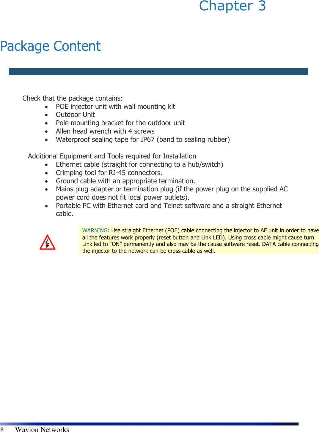   8      Wavion Networks Chapter 3    Package Content    Check that the package contains:  • POE injector unit with wall mounting kit  • Outdoor Unit  • Pole mounting bracket for the outdoor unit  • Allen head wrench with 4 screws  • Waterproof sealing tape for IP67 (band to sealing rubber)  Additional Equipment and Tools required for Installation  • Ethernet cable (straight for connecting to a hub/switch)  • Crimping tool for RJ-45 connectors.  • Ground cable with an appropriate termination.  • Mains plug adapter or termination plug (if the power plug on the supplied AC power cord does not fit local power outlets).  • Portable PC with Ethernet card and Telnet software and a straight Ethernet cable.    WARNING: Use straight Ethernet (POE) cable connecting the injector to AF unit in order to have all the features work properly (reset button and Link LED). Using cross cable might cause turn Link led to “ON” permanently and also may be the cause software reset. DATA cable connecting the injector to the network can be cross cable as well. 