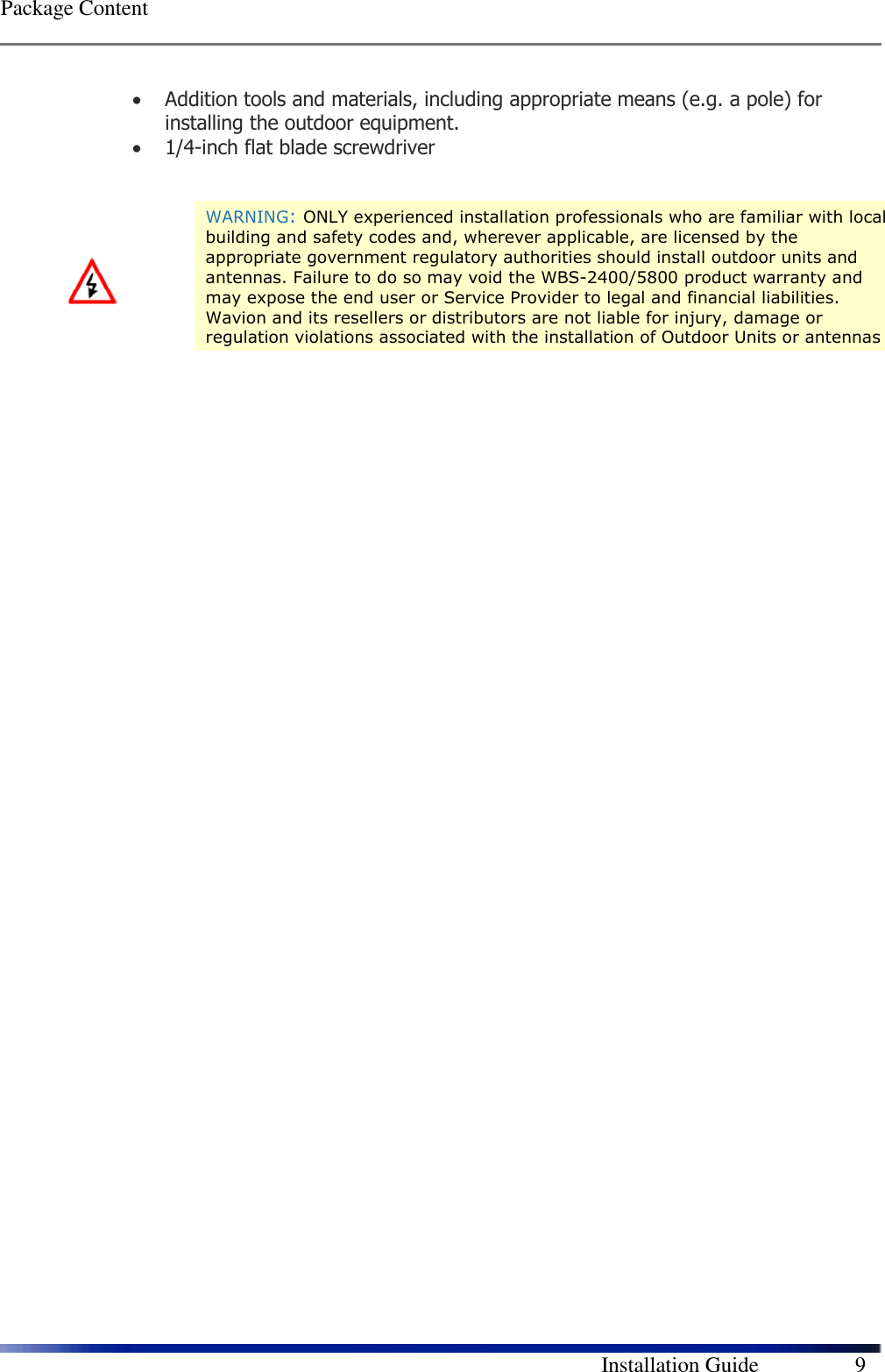  Package Content        Installation Guide    9 • Addition tools and materials, including appropriate means (e.g. a pole) for installing the outdoor equipment.  • 1/4-inch flat blade screwdriver                WARNING: ONLY experienced installation professionals who are familiar with local building and safety codes and, wherever applicable, are licensed by the appropriate government regulatory authorities should install outdoor units and antennas. Failure to do so may void the WBS-2400/5800 product warranty and may expose the end user or Service Provider to legal and financial liabilities. Wavion and its resellers or distributors are not liable for injury, damage or regulation violations associated with the installation of Outdoor Units or antennas 