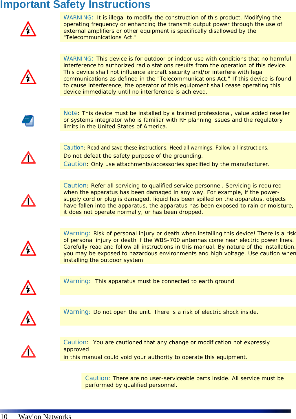   10      Wavion Networks Important Safety Instructions  WARNING: It is illegal to modify the construction of this product. Modifying the operating frequency or enhancing the transmit output power through the use of external amplifiers or other equipment is specifically disallowed by the &quot;Telecommunications Act.&quot;    WARNING: This device is for outdoor or indoor use with conditions that no harmful interference to authorized radio stations results from the operation of this device. This device shall not influence aircraft security and/or interfere with legal communications as defined in the &quot;Telecommunications Act.&quot; If this device is found to cause interference, the operator of this equipment shall cease operating this device immediately until no interference is achieved.    Note: This device must be installed by a trained professional, value added reseller or systems integrator who is familiar with RF planning issues and the regulatory limits in the United States of America.    Caution: Read and save these instructions. Heed all warnings. Follow all instructions.  Do not defeat the safety purpose of the grounding.  Caution: Only use attachments/accessories specified by the manufacturer.    Caution: Refer all servicing to qualified service personnel. Servicing is required when the apparatus has been damaged in any way. For example, if the power-supply cord or plug is damaged, liquid has been spilled on the apparatus, objects have fallen into the apparatus, the apparatus has been exposed to rain or moisture, it does not operate normally, or has been dropped.    Warning: Risk of personal injury or death when installing this device! There is a risk of personal injury or death if the WBS-700 antennas come near electric power lines. Carefully read and follow all instructions in this manual. By nature of the installation, you may be exposed to hazardous environments and high voltage. Use caution when installing the outdoor system.     Warning:  This apparatus must be connected to earth ground    Warning: Do not open the unit. There is a risk of electric shock inside.    Caution:  You are cautioned that any change or modification not expressly approved in this manual could void your authority to operate this equipment.    Caution: There are no user-serviceable parts inside. All service must be performed by qualified personnel. 