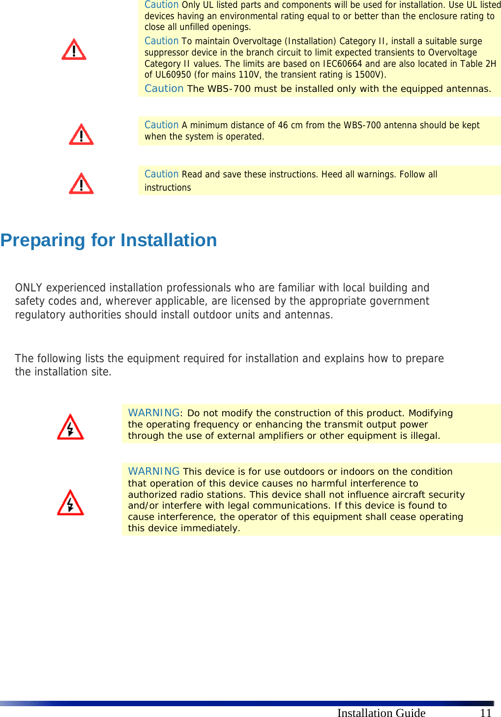      Installation Guide  11  Caution Only UL listed parts and components will be used for installation. Use UL listed devices having an environmental rating equal to or better than the enclosure rating to close all unfilled openings. Caution To maintain Overvoltage (Installation) Category II, install a suitable surge suppressor device in the branch circuit to limit expected transients to Overvoltage Category II values. The limits are based on IEC60664 and are also located in Table 2H of UL60950 (for mains 110V, the transient rating is 1500V). Caution The WBS-700 must be installed only with the equipped antennas.    Caution A minimum distance of 46 cm from the WBS-700 antenna should be kept when the system is operated.    Caution Read and save these instructions. Heed all warnings. Follow all  instructions  Preparing for Installation  ONLY experienced installation professionals who are familiar with local building and safety codes and, wherever applicable, are licensed by the appropriate government regulatory authorities should install outdoor units and antennas.  The following lists the equipment required for installation and explains how to prepare the installation site.    WARNING: Do not modify the construction of this product. Modifying the operating frequency or enhancing the transmit output power through the use of external amplifiers or other equipment is illegal.    WARNING This device is for use outdoors or indoors on the condition that operation of this device causes no harmful interference to authorized radio stations. This device shall not influence aircraft security and/or interfere with legal communications. If this device is found to cause interference, the operator of this equipment shall cease operating this device immediately.  