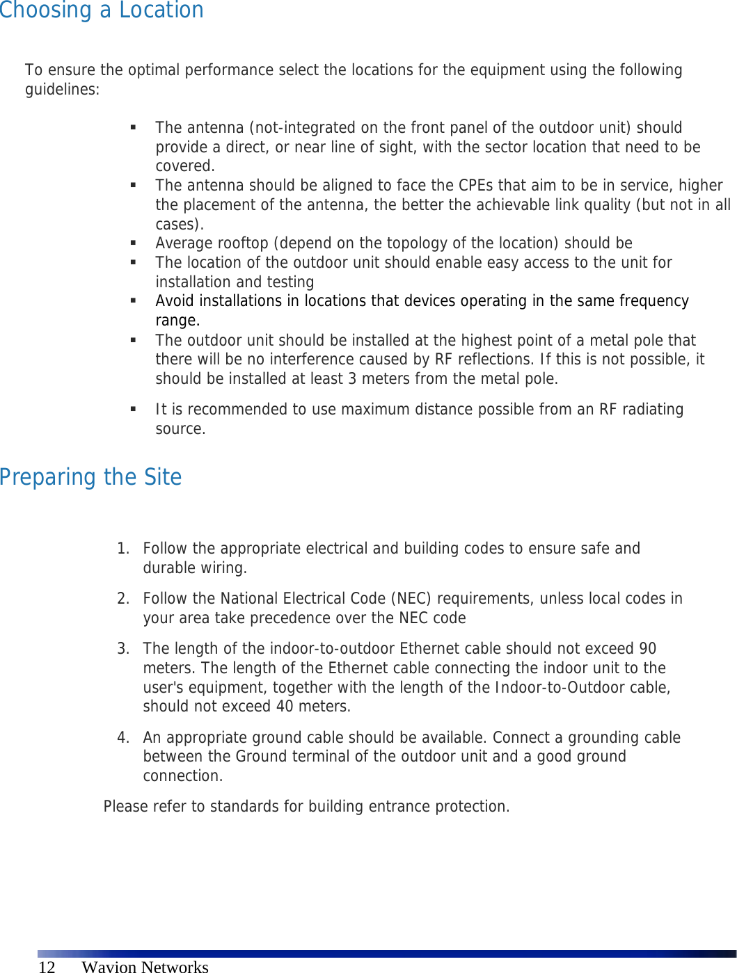   12      Wavion Networks  Choosing a Location  To ensure the optimal performance select the locations for the equipment using the following guidelines:    The antenna (not-integrated on the front panel of the outdoor unit) should provide a direct, or near line of sight, with the sector location that need to be covered.   The antenna should be aligned to face the CPEs that aim to be in service, higher the placement of the antenna, the better the achievable link quality (but not in all cases).   Average rooftop (depend on the topology of the location) should be   The location of the outdoor unit should enable easy access to the unit for installation and testing  Avoid installations in locations that devices operating in the same frequency range.  The outdoor unit should be installed at the highest point of a metal pole that there will be no interference caused by RF reflections. If this is not possible, it should be installed at least 3 meters from the metal pole.  It is recommended to use maximum distance possible from an RF radiating source. Preparing the Site  1. Follow the appropriate electrical and building codes to ensure safe and durable wiring. 2. Follow the National Electrical Code (NEC) requirements, unless local codes in your area take precedence over the NEC code 3. The length of the indoor-to-outdoor Ethernet cable should not exceed 90 meters. The length of the Ethernet cable connecting the indoor unit to the user&apos;s equipment, together with the length of the Indoor-to-Outdoor cable, should not exceed 40 meters. 4. An appropriate ground cable should be available. Connect a grounding cable between the Ground terminal of the outdoor unit and a good ground connection.  Please refer to standards for building entrance protection.   