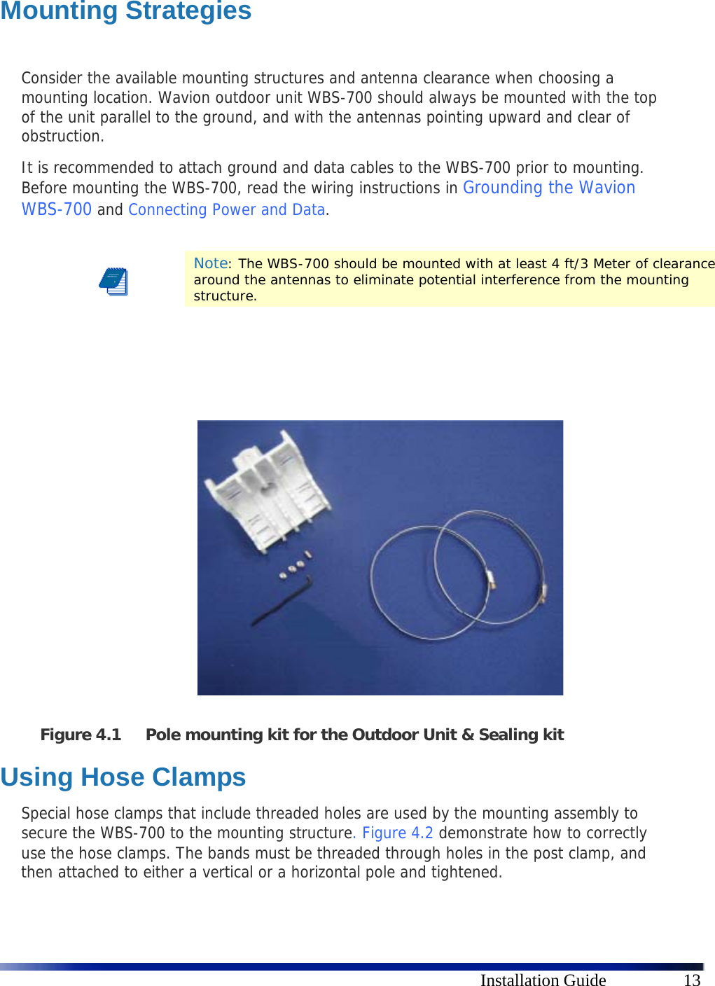      Installation Guide  13  Mounting Strategies  Consider the available mounting structures and antenna clearance when choosing a mounting location. Wavion outdoor unit WBS-700 should always be mounted with the top of the unit parallel to the ground, and with the antennas pointing upward and clear of obstruction. It is recommended to attach ground and data cables to the WBS-700 prior to mounting. Before mounting the WBS-700, read the wiring instructions in Grounding the Wavion WBS-700 and Connecting Power and Data.   Note: The WBS-700 should be mounted with at least 4 ft/3 Meter of clearance around the antennas to eliminate potential interference from the mounting structure.                 Figure 4.1 Pole mounting kit for the Outdoor Unit &amp; Sealing kit Using Hose Clamps Special hose clamps that include threaded holes are used by the mounting assembly to secure the WBS-700 to the mounting structure.  Figure 4.2 demonstrate how to correctly use the hose clamps. The bands must be threaded through holes in the post clamp, and then attached to either a vertical or a horizontal pole and tightened. 