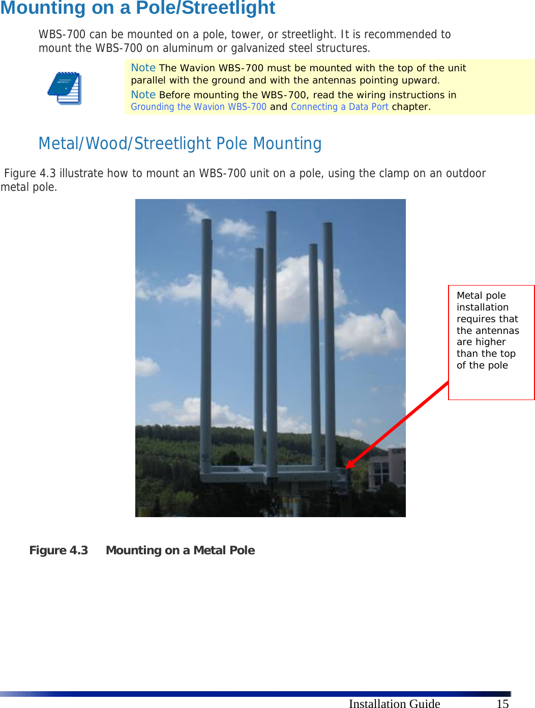      Installation Guide  15  Mounting on a Pole/Streetlight WBS-700 can be mounted on a pole, tower, or streetlight. It is recommended to mount the WBS-700 on aluminum or galvanized steel structures.  Note The Wavion WBS-700 must be mounted with the top of the unit parallel with the ground and with the antennas pointing upward. Note Before mounting the WBS-700, read the wiring instructions in Grounding the Wavion WBS-700 and Connecting a Data Port chapter. Metal/Wood/Streetlight Pole Mounting  Figure 4.3 illustrate how to mount an WBS-700 unit on a pole, using the clamp on an outdoor metal pole.                         Figure 4.3 Mounting on a Metal Pole    Metal pole installation requires that the antennas are higher than the top of the pole 