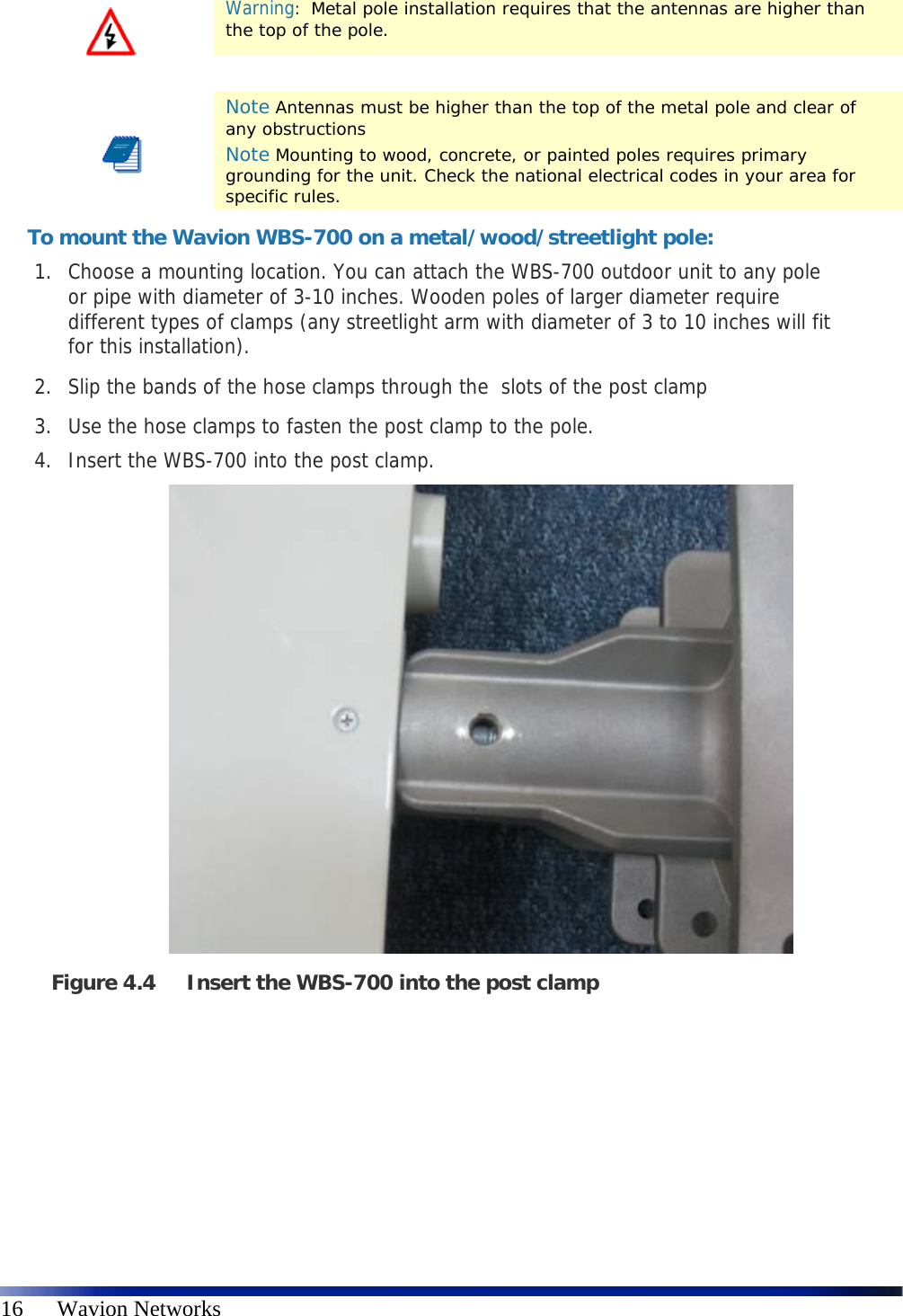   16      Wavion Networks  Warning:  Metal pole installation requires that the antennas are higher than the top of the pole.     Note Antennas must be higher than the top of the metal pole and clear of any obstructions Note Mounting to wood, concrete, or painted poles requires primary grounding for the unit. Check the national electrical codes in your area for specific rules. To mount the Wavion WBS-700 on a metal/wood/streetlight pole: 1. Choose a mounting location. You can attach the WBS-700 outdoor unit to any pole or pipe with diameter of 3-10 inches. Wooden poles of larger diameter require different types of clamps (any streetlight arm with diameter of 3 to 10 inches will fit for this installation). 2. Slip the bands of the hose clamps through the  slots of the post clamp  3. Use the hose clamps to fasten the post clamp to the pole.  4. Insert the WBS-700 into the post clamp.                   Figure 4.4 Insert the WBS-700 into the post clamp   