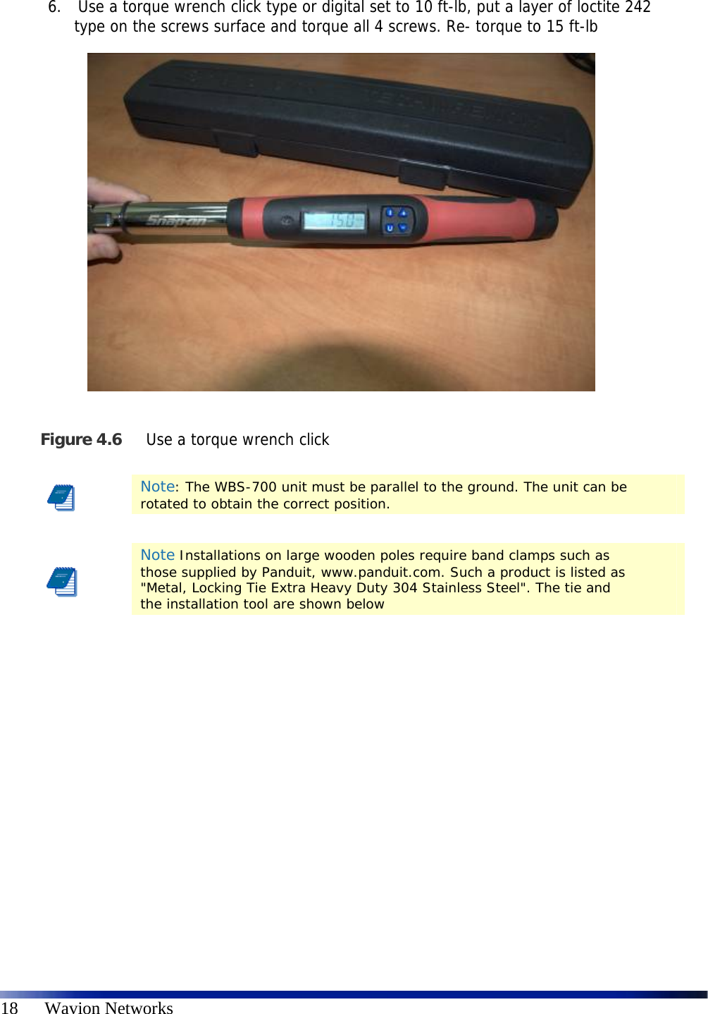   18      Wavion Networks 6.  Use a torque wrench click type or digital set to 10 ft-lb, put a layer of loctite 242 type on the screws surface and torque all 4 screws. Re- torque to 15 ft-lb   Figure 4.6 Use a torque wrench click      Note: The WBS-700 unit must be parallel to the ground. The unit can be rotated to obtain the correct position.    Note Installations on large wooden poles require band clamps such as those supplied by Panduit, www.panduit.com. Such a product is listed as &quot;Metal, Locking Tie Extra Heavy Duty 304 Stainless Steel&quot;. The tie and the installation tool are shown below 