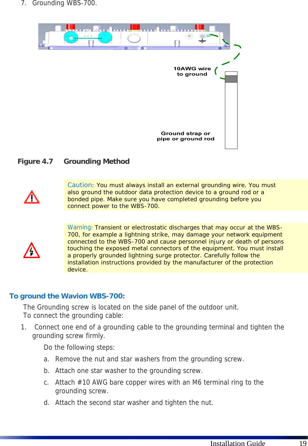      Installation Guide  19 7. Grounding WBS-700.    Figure 4.7 Grounding Method    Caution: You must always install an external grounding wire. You must also ground the outdoor data protection device to a ground rod or a bonded pipe. Make sure you have completed grounding before you connect power to the WBS-700.    Warning: Transient or electrostatic discharges that may occur at the WBS-700, for example a lightning strike, may damage your network equipment connected to the WBS-700 and cause personnel injury or death of persons touching the exposed metal connectors of the equipment. You must install a properly grounded lightning surge protector. Carefully follow the installation instructions provided by the manufacturer of the protection device.  To ground the Wavion WBS-700: The Grounding screw is located on the side panel of the outdoor unit.  To connect the grounding cable: 1.  Connect one end of a grounding cable to the grounding terminal and tighten the grounding screw firmly.  Do the following steps: a. Remove the nut and star washers from the grounding screw. b. Attach one star washer to the grounding screw.  c. Attach #10 AWG bare copper wires with an M6 terminal ring to the grounding screw. d. Attach the second star washer and tighten the nut. 